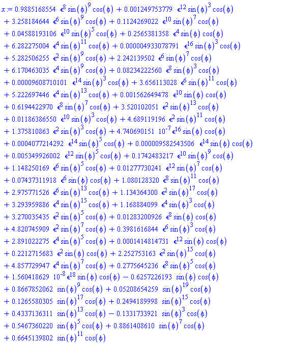 .9885168554*`&epsilon;`^8*sin(phi)^9*cos(phi)+0.1249753779e-2*`&epsilon;`^12*sin(phi)^3*cos(phi)+3.258184644*`&epsilon;`^6*sin(phi)^9*cos(phi)+.1124269022*`&epsilon;`^10*sin(phi)^7*cos(phi)+0.4588193106e-1*`&epsilon;`^10*sin(phi)^5*cos(phi)+.2565381358*`&epsilon;`^4*sin(phi)*cos(phi)+6.282275004*`&epsilon;`^4*sin(phi)^11*cos(phi)+0.4933078791e-5*`&epsilon;`^16*sin(phi)^3*cos(phi)+5.282506255*`&epsilon;`^2*sin(phi)^9*cos(phi)+2.242139502*`&epsilon;`^6*sin(phi)^7*cos(phi)+6.170463035*`&epsilon;`^4*sin(phi)^9*cos(phi)+0.8234222560e-1*`&epsilon;`^8*sin(phi)^3*cos(phi)+0.9608710101e-4*`&epsilon;`^14*sin(phi)^3*cos(phi)+3.656113028*`&epsilon;`^6*sin(phi)^11*cos(phi)+5.222697446*`&epsilon;`^4*sin(phi)^13*cos(phi)+0.1562649478e-2*`&epsilon;`^10*sin(phi)*cos(phi)+.6194422970*`&epsilon;`^8*sin(phi)^7*cos(phi)+3.520102051*`&epsilon;`^2*sin(phi)^13*cos(phi)+0.1186386550e-1*`&epsilon;`^10*sin(phi)^3*cos(phi)+4.689119196*`&epsilon;`^2*sin(phi)^11*cos(phi)+1.375810863*`&epsilon;`^2*sin(phi)^3*cos(phi)+0.4740690151e-6*`&epsilon;`^16*sin(phi)*cos(phi)+0.4077214292e-3*`&epsilon;`^14*sin(phi)^5*cos(phi)+0.9582543506e-5*`&epsilon;`^14*sin(phi)*cos(phi)+0.5349926002e-2*`&epsilon;`^12*sin(phi)^5*cos(phi)+.1742483217*`&epsilon;`^10*sin(phi)^9*cos(phi)+1.148250169*`&epsilon;`^6*sin(phi)^5*cos(phi)+0.1277730241e-1*`&epsilon;`^12*sin(phi)^7*cos(phi)+0.7437311918e-1*`&epsilon;`^6*sin(phi)*cos(phi)+1.080128320*`&epsilon;`^8*sin(phi)^11*cos(phi)+2.975771526*`&epsilon;`^6*sin(phi)^13*cos(phi)+1.134364300*`&epsilon;`^2*sin(phi)^17*cos(phi)+3.293959886*`&epsilon;`^4*sin(phi)^15*cos(phi)+1.168884099*`&epsilon;`^4*sin(phi)^3*cos(phi)+3.270035435*`&epsilon;`^2*sin(phi)^5*cos(phi)+0.1283200926e-1*`&epsilon;`^8*sin(phi)*cos(phi)+4.820745909*`&epsilon;`^2*sin(phi)^7*cos(phi)+.3981616844*`&epsilon;`^6*sin(phi)^3*cos(phi)+2.891022275*`&epsilon;`^4*sin(phi)^5*cos(phi)+0.1414814731e-3*`&epsilon;`^12*sin(phi)*cos(phi)+.2212715683*`&epsilon;`^2*sin(phi)*cos(phi)+2.252753163*`&epsilon;`^2*sin(phi)^15*cos(phi)+4.857729947*`&epsilon;`^4*sin(phi)^7*cos(phi)+.2775645236*`&epsilon;`^8*sin(phi)^5*cos(phi)+0.1560418629e-7*`&epsilon;`^18*sin(phi)*cos(phi)-.6257226193*sin(phi)*cos(phi)+.8667852062*sin(phi)^9*cos(phi)+0.5208654259e-1*sin(phi)^19*cos(phi)+.1265580305*sin(phi)^17*cos(phi)+.2494189998*sin(phi)^15*cos(phi)+.4337136311*sin(phi)^13*cos(phi)-.1331733921*sin(phi)^3*cos(phi)+.5467360220*sin(phi)^5*cos(phi)+.8861408610*sin(phi)^7*cos(phi)+.6645139802*sin(phi)^11*cos(phi)