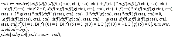 sol1 := dsolve([diff(diff(diff(f(eta), eta), eta), eta)+f(eta)*(diff(diff(f(eta), eta), eta))-(diff(f(eta), eta))^2 = 0, diff(diff(diff(g(eta), eta), eta), eta)+f(eta)*(diff(diff(g(eta), eta), eta))+2*g(eta)*(diff(diff(f(eta), eta), eta))-3*(diff(g(eta), eta))*(diff(f(eta), eta)) = 0, (diff(diff(g(eta), eta), eta))*(diff(diff(g(eta), eta), eta))-g(eta)*(diff(diff(diff(g(eta), eta), eta), eta))*f(0) = 1, (D(f))(0) = 1, (D(f))(5) = 0, g(0) = 1, (D(g))(0) = -1, (D(g))(5) = 0], numeric, method = bvp); plots[odeplot](sol1, color = red)