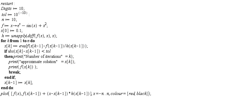 restart; Digits := 10; tol := 10^(-10); n := 10; f := proc (x) options operator, arrow; e^x-sin(x)+x^2 end proc; x[0] := .1; h := unapply(diff(f(x), x), x); for k to n do x[k] := evalf(x[k-1]-f(x[k-1])/h(x[k-1])); if abs(x[k]-x[k-1]) < tol then print("Number of iterations" = k); print("approximate solution" = x[k]); print(f(x[k])); break end if; x[k-1] := x[k] end do; plot([f(x), f(x[k-1])+(x-x[k-1])*h(x[k-1])], x = -Pi .. Pi, colour = [red, black])
