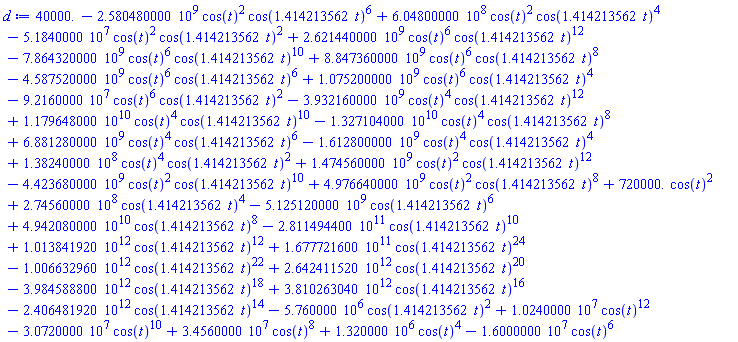 40000.-2580480000.*cos(t)^2*cos(1.414213562*t)^6+604800000.*cos(t)^2*cos(1.414213562*t)^4-51840000.*cos(t)^2*cos(1.414213562*t)^2+2621440000.*cos(t)^6*cos(1.414213562*t)^12-7864320000.*cos(t)^6*cos(1.414213562*t)^10+8847360000.*cos(t)^6*cos(1.414213562*t)^8-4587520000.*cos(t)^6*cos(1.414213562*t)^6+1075200000.*cos(t)^6*cos(1.414213562*t)^4-92160000.*cos(t)^6*cos(1.414213562*t)^2-3932160000.*cos(t)^4*cos(1.414213562*t)^12+0.1179648000e11*cos(t)^4*cos(1.414213562*t)^10-0.1327104000e11*cos(t)^4*cos(1.414213562*t)^8+6881280000.*cos(t)^4*cos(1.414213562*t)^6-1612800000.*cos(t)^4*cos(1.414213562*t)^4+138240000.*cos(t)^4*cos(1.414213562*t)^2+1474560000.*cos(t)^2*cos(1.414213562*t)^12-4423680000.*cos(t)^2*cos(1.414213562*t)^10+4976640000.*cos(t)^2*cos(1.414213562*t)^8+720000.*cos(t)^2+274560000.*cos(1.414213562*t)^4-5125120000.*cos(1.414213562*t)^6+0.4942080000e11*cos(1.414213562*t)^8-0.2811494400e12*cos(1.414213562*t)^10+0.1013841920e13*cos(1.414213562*t)^12+0.1677721600e12*cos(1.414213562*t)^24-0.1006632960e13*cos(1.414213562*t)^22+0.2642411520e13*cos(1.414213562*t)^20-0.3984588800e13*cos(1.414213562*t)^18+0.3810263040e13*cos(1.414213562*t)^16-0.2406481920e13*cos(1.414213562*t)^14-5760000.*cos(1.414213562*t)^2+10240000.*cos(t)^12-30720000.*cos(t)^10+34560000.*cos(t)^8+1320000.*cos(t)^4-16000000.*cos(t)^6