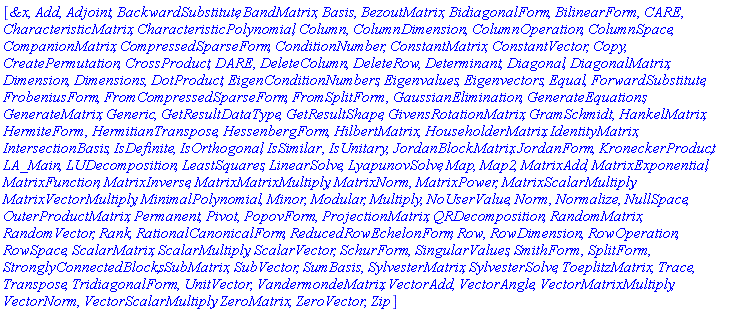 [`&x`, Add, Adjoint, BackwardSubstitute, BandMatrix, Basis, BezoutMatrix, BidiagonalForm, BilinearForm, CARE, CharacteristicMatrix, CharacteristicPolynomial, Column, ColumnDimension, ColumnOperation, ColumnSpace, CompanionMatrix, CompressedSparseForm, ConditionNumber, ConstantMatrix, ConstantVector, Copy, CreatePermutation, CrossProduct, DARE, DeleteColumn, DeleteRow, Determinant, Diagonal, DiagonalMatrix, Dimension, Dimensions, DotProduct, EigenConditionNumbers, Eigenvalues, Eigenvectors, Equal, ForwardSubstitute, FrobeniusForm, FromCompressedSparseForm, FromSplitForm, GaussianElimination, GenerateEquations, GenerateMatrix, Generic, GetResultDataType, GetResultShape, GivensRotationMatrix, GramSchmidt, HankelMatrix, HermiteForm, HermitianTranspose, HessenbergForm, HilbertMatrix, HouseholderMatrix, IdentityMatrix, IntersectionBasis, IsDefinite, IsOrthogonal, IsSimilar, IsUnitary, JordanBlockMatrix, JordanForm, KroneckerProduct, LA_Main, LUDecomposition, LeastSquares, LinearSolve, LyapunovSolve, Map, Map2, MatrixAdd, MatrixExponential, MatrixFunction, MatrixInverse, MatrixMatrixMultiply, MatrixNorm, MatrixPower, MatrixScalarMultiply, MatrixVectorMultiply, MinimalPolynomial, Minor, Modular, Multiply, NoUserValue, Norm, Normalize, NullSpace, OuterProductMatrix, Permanent, Pivot, PopovForm, ProjectionMatrix, QRDecomposition, RandomMatrix, RandomVector, Rank, RationalCanonicalForm, ReducedRowEchelonForm, Row, RowDimension, RowOperation, RowSpace, ScalarMatrix, ScalarMultiply, ScalarVector, SchurForm, SingularValues, SmithForm, SplitForm, StronglyConnectedBlocks, SubMatrix, SubVector, SumBasis, SylvesterMatrix, SylvesterSolve, ToeplitzMatrix, Trace, Transpose, TridiagonalForm, UnitVector, VandermondeMatrix, VectorAdd, VectorAngle, VectorMatrixMultiply, VectorNorm, VectorScalarMultiply, ZeroMatrix, ZeroVector, Zip]