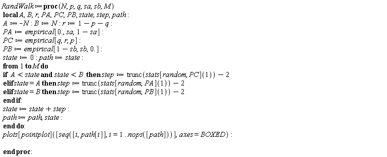 RandWalk := proc (N, p, q, sa, sb, M) local A, B, r, PA, PC, PB, state, step, path; A := -N; B := N; r := 1-p-q; PA := empirical[0., sa, 1-sa]; PC := empirical[q, r, p]; PB := empirical[1-sb, sb, 0.]; state := 0; path := state; to M do if A < state and state < B then step := trunc(stats[random, PC](1))-2 elif state = A then step := trunc(stats[random, PA](1))-2 elif state = B then step := trunc(stats[random, PB](1))-2 end if; state := state+step; path := path, state end do; plots[pointplot]([seq([i, path[i]], i = 1 .. nops([path]))], axes = BOXED) end proc