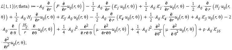 "L[1, 1](r, theta):=-`A__0`*(&PartialD;)/(&PartialD;r) (F*(&PartialD;)/(&PartialD;r)`u__0`(r,theta))-1/(2)*`A__0`*(&PartialD;)/(&PartialD;r) (`K__1`*`u__0`(r,theta))+1/(2)*`A__0`*`K__1`*(&PartialD;)/(&PartialD;r)`u__0`(r,theta)-1/(2)*`A__0`*(&PartialD;)/(&PartialD; r) (`H__1`*`u__0`(r,theta))+1/(2)*`A__0`*`H__1`*(&PartialD;)/(&PartialD;r)`u__0`(r,theta)+`K__3`*`A__0`*`u__0`(r,theta)-1/(2)*`A__0`*(&PartialD;)/(&PartialD; r) (`K__4`*`u__0`(r,theta))+1/(2)*`A__0`*`K__4`*(&PartialD;)/(&PartialD;r)`u__0`(r,theta)+`A__0`*`K__5`*`u__0`(r,theta)-2*`A__0`*(&PartialD;)/(&PartialD; theta) ((`H__2`)/(r)*(&PartialD;)/(&PartialD;theta)`u__0`(r,theta))+(1)/(4)*`A__0`*l^(2)*((&PartialD;)^(2))/(&PartialD; r &PartialD; theta)(mu*((&PartialD;)^(2))/(&PartialD;r &PartialD;theta)`u__0`(r,theta))+(1)/(4)*`A__0`*l^(2)*((&PartialD;)^(2))/(&PartialD;theta^(2))(mu*((&PartialD;)^(2))/(&PartialD; theta^(2))`u__0`(r,theta))+rho*`A__0`*`K__16`*((&PartialD;)^(2))/(&PartialD;t^(2))`u__0`(r,theta);"