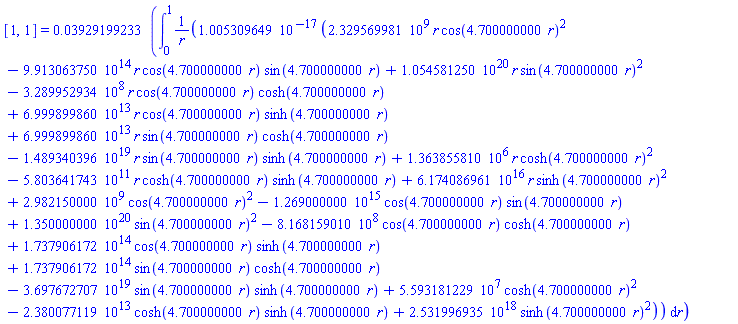[1, 1] = 0.3929199233e-1*(int(0.1005309649e-16*(2329569981.*r*cos(4.700000000*r)^2-0.9913063750e15*r*cos(4.700000000*r)*sin(4.700000000*r)+0.1054581250e21*r*sin(4.700000000*r)^2-328995293.4*r*cos(4.700000000*r)*cosh(4.700000000*r)+0.6999899860e14*r*cos(4.700000000*r)*sinh(4.700000000*r)+0.6999899860e14*r*sin(4.700000000*r)*cosh(4.700000000*r)-0.1489340396e20*r*sin(4.700000000*r)*sinh(4.700000000*r)+1363855.810*r*cosh(4.700000000*r)^2-0.5803641743e12*r*cosh(4.700000000*r)*sinh(4.700000000*r)+0.6174086961e17*r*sinh(4.700000000*r)^2+2982150000.*cos(4.700000000*r)^2-0.1269000000e16*cos(4.700000000*r)*sin(4.700000000*r)+0.1350000000e21*sin(4.700000000*r)^2-816815901.0*cos(4.700000000*r)*cosh(4.700000000*r)+0.1737906172e15*cos(4.700000000*r)*sinh(4.700000000*r)+0.1737906172e15*sin(4.700000000*r)*cosh(4.700000000*r)-0.3697672707e20*sin(4.700000000*r)*sinh(4.700000000*r)+55931812.29*cosh(4.700000000*r)^2-0.2380077119e14*cosh(4.700000000*r)*sinh(4.700000000*r)+0.2531996935e19*sinh(4.700000000*r)^2)/r, r = 0 .. 1))