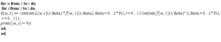 for w to 1 do for s to 1 do k[w, s] := (int(int(L[w, s](r, theta)*f[w, 1](r, theta), theta = 0 .. 2*Pi), r = 0 .. 1))/(int(int(f[w, 1](r, theta)^2, theta = 0 .. 2*Pi), r = 0 .. 1)); print([w, s] = %) end do end do