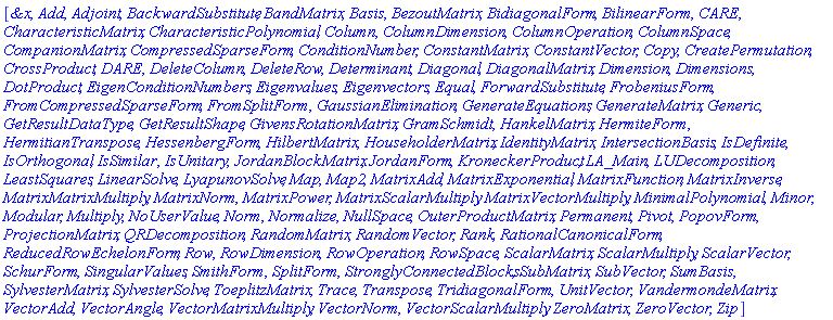 "[[Typesetting:-mi("&x",italic = "true",mathvariant = "italic"), Typesetting:-mi("Add",italic = "true",mathvariant = "italic"), Typesetting:-mi("Adjoint",italic = "true",mathvariant = "italic"), Typesetting:-mi("BackwardSubstitute",italic = "true",mathvariant = "italic"), Typesetting:-mi("BandMatrix",italic = "true",mathvariant = "italic"), Typesetting:-mi("Basis",italic = "true",mathvariant = "italic"), Typesetting:-mi("BezoutMatrix",italic = "true",mathvariant = "italic"), Typesetting:-mi("BidiagonalForm",italic = "true",mathvariant = "italic"), Typesetting:-mi("BilinearForm",italic = "true",mathvariant = "italic"), Typesetting:-mi("CARE",italic = "true",mathvariant = "italic"), Typesetting:-mi("CharacteristicMatrix",italic = "true",mathvariant = "italic"), Typesetting:-mi("CharacteristicPolynomial",italic = "true",mathvariant = "italic"), Typesetting:-mi("Column",italic = "true",mathvariant = "italic"), Typesetting:-mi("ColumnDimension",italic = "true",mathvariant = "italic"), Typesetting:-mi("ColumnOperation",italic = "true",mathvariant = "italic"), Typesetting:-mi("ColumnSpace",italic = "true",mathvariant = "italic"), Typesetting:-mi("CompanionMatrix",italic = "true",mathvariant = "italic"), Typesetting:-mi("CompressedSparseForm",italic = "true",mathvariant = "italic"), Typesetting:-mi("ConditionNumber",italic = "true",mathvariant = "italic"), Typesetting:-mi("ConstantMatrix",italic = "true",mathvariant = "italic"), Typesetting:-mi("ConstantVector",italic = "true",mathvariant = "italic"), Typesetting:-mi("Copy",italic = "true",mathvariant = "italic"), Typesetting:-mi("CreatePermutation",italic = "true",mathvariant = "italic"), Typesetting:-mi("CrossProduct",italic = "true",mathvariant = "italic"), Typesetting:-mi("DARE",italic = "true",mathvariant = "italic"), Typesetting:-mi("DeleteColumn",italic = "true",mathvariant = "italic"), Typesetting:-mi("DeleteRow",italic = "true",mathvariant = "italic"), Typesetting:-mi("Determinant",italic = "true",mathvariant = "italic"), Typesetting:-mi("Diagonal",italic = "true",mathvariant = "italic"), Typesetting:-mi("DiagonalMatrix",italic = "true",mathvariant = "italic"), Typesetting:-mi("Dimension",italic = "true",mathvariant = "italic"), Typesetting:-mi("Dimensions",italic = "true",mathvariant = "italic"), Typesetting:-mi("DotProduct",italic = "true",mathvariant = "italic"), Typesetting:-mi("EigenConditionNumbers",italic = "true",mathvariant = "italic"), Typesetting:-mi("Eigenvalues",italic = "true",mathvariant = "italic"), Typesetting:-mi("Eigenvectors",italic = "true",mathvariant = "italic"), Typesetting:-mi("Equal",italic = "true",mathvariant = "italic"), Typesetting:-mi("ForwardSubstitute",italic = "true",mathvariant = "italic"), Typesetting:-mi("FrobeniusForm",italic = "true",mathvariant = "italic"), Typesetting:-mi("FromCompressedSparseForm",italic = "true",mathvariant = "italic"), Typesetting:-mi("FromSplitForm",italic = "true",mathvariant = "italic"), Typesetting:-mi("GaussianElimination",italic = "true",mathvariant = "italic"), Typesetting:-mi("GenerateEquations",italic = "true",mathvariant = "italic"), Typesetting:-mi("GenerateMatrix",italic = "true",mathvariant = "italic"), Typesetting:-mi("Generic",italic = "true",mathvariant = "italic"), Typesetting:-mi("GetResultDataType",italic = "true",mathvariant = "italic"), Typesetting:-mi("GetResultShape",italic = "true",mathvariant = "italic"), Typesetting:-mi("GivensRotationMatrix",italic = "true",mathvariant = "italic"), Typesetting:-mi("GramSchmidt",italic = "true",mathvariant = "italic"), Typesetting:-mi("HankelMatrix",italic = "true",mathvariant = "italic"), Typesetting:-mi("HermiteForm",italic = "true",mathvariant = "italic"), Typesetting:-mi("HermitianTranspose",italic = "true",mathvariant = "italic"), Typesetting:-mi("HessenbergForm",italic = "true",mathvariant = "italic"), Typesetting:-mi("HilbertMatrix",italic = "true",mathvariant = "italic"), Typesetting:-mi("HouseholderMatrix",italic = "true",mathvariant = "italic"), Typesetting:-mi("IdentityMatrix",italic = "true",mathvariant = "italic"), Typesetting:-mi("IntersectionBasis",italic = "true",mathvariant = "italic"), Typesetting:-mi("IsDefinite",italic = "true",mathvariant = "italic"), Typesetting:-mi("IsOrthogonal",italic = "true",mathvariant = "italic"), Typesetting:-mi("IsSimilar",italic = "true",mathvariant = "italic"), Typesetting:-mi("IsUnitary",italic = "true",mathvariant = "italic"), Typesetting:-mi("JordanBlockMatrix",italic = "true",mathvariant = "italic"), Typesetting:-mi("JordanForm",italic = "true",mathvariant = "italic"), Typesetting:-mi("KroneckerProduct",italic = "true",mathvariant = "italic"), Typesetting:-mi("LA_Main",italic = "true",mathvariant = "italic"), Typesetting:-mi("LUDecomposition",italic = "true",mathvariant = "italic"), Typesetting:-mi("LeastSquares",italic = "true",mathvariant = "italic"), Typesetting:-mi("LinearSolve",italic = "true",mathvariant = "italic"), Typesetting:-mi("LyapunovSolve",italic = "true",mathvariant = "italic"), Typesetting:-mi("Map",italic = "true",mathvariant = "italic"), Typesetting:-mi("Map2",italic = "true",mathvariant = "italic"), Typesetting:-mi("MatrixAdd",italic = "true",mathvariant = "italic"), Typesetting:-mi("MatrixExponential",italic = "true",mathvariant = "italic"), Typesetting:-mi("MatrixFunction",italic = "true",mathvariant = "italic"), Typesetting:-mi("MatrixInverse",italic = "true",mathvariant = "italic"), Typesetting:-mi("MatrixMatrixMultiply",italic = "true",mathvariant = "italic"), Typesetting:-mi("MatrixNorm",italic = "true",mathvariant = "italic"), Typesetting:-mi("MatrixPower",italic = "true",mathvariant = "italic"), Typesetting:-mi("MatrixScalarMultiply",italic = "true",mathvariant = "italic"), Typesetting:-mi("MatrixVectorMultiply",italic = "true",mathvariant = "italic"), Typesetting:-mi("MinimalPolynomial",italic = "true",mathvariant = "italic"), Typesetting:-mi("Minor",italic = "true",mathvariant = "italic"), Typesetting:-mi("Modular",italic = "true",mathvariant = "italic"), Typesetting:-mi("Multiply",italic = "true",mathvariant = "italic"), Typesetting:-mi("NoUserValue",italic = "true",mathvariant = "italic"), Typesetting:-mi("Norm",italic = "true",mathvariant = "italic"), Typesetting:-mi("Normalize",italic = "true",mathvariant = "italic"), Typesetting:-mi("NullSpace",italic = "true",mathvariant = "italic"), Typesetting:-mi("OuterProductMatrix",italic = "true",mathvariant = "italic"), Typesetting:-mi("Permanent",italic = "true",mathvariant = "italic"), Typesetting:-mi("Pivot",italic = "true",mathvariant = "italic"), Typesetting:-mi("PopovForm",italic = "true",mathvariant = "italic"), Typesetting:-mi("ProjectionMatrix",italic = "true",mathvariant = "italic"), Typesetting:-mi("QRDecomposition",italic = "true",mathvariant = "italic"), Typesetting:-mi("RandomMatrix",italic = "true",mathvariant = "italic"), Typesetting:-mi("RandomVector",italic = "true",mathvariant = "italic"), Typesetting:-mi("Rank",italic = "true",mathvariant = "italic"), Typesetting:-mi("RationalCanonicalForm",italic = "true",mathvariant = "italic"), Typesetting:-mi("ReducedRowEchelonForm",italic = "true",mathvariant = "italic"), Typesetting:-mi("Row",italic = "true",mathvariant = "italic"), Typesetting:-mi("RowDimension",italic = "true",mathvariant = "italic"), Typesetting:-mi("RowOperation",italic = "true",mathvariant = "italic"), Typesetting:-mi("RowSpace",italic = "true",mathvariant = "italic"), Typesetting:-mi("ScalarMatrix",italic = "true",mathvariant = "italic"), Typesetting:-mi("ScalarMultiply",italic = "true",mathvariant = "italic"), Typesetting:-mi("ScalarVector",italic = "true",mathvariant = "italic"), Typesetting:-mi("SchurForm",italic = "true",mathvariant = "italic"), Typesetting:-mi("SingularValues",italic = "true",mathvariant = "italic"), Typesetting:-mi("SmithForm",italic = "true",mathvariant = "italic"), Typesetting:-mi("SplitForm",italic = "true",mathvariant = "italic"), Typesetting:-mi("StronglyConnectedBlocks",italic = "true",mathvariant = "italic"), Typesetting:-mi("SubMatrix",italic = "true",mathvariant = "italic"), Typesetting:-mi("SubVector",italic = "true",mathvariant = "italic"), Typesetting:-mi("SumBasis",italic = "true",mathvariant = "italic"), Typesetting:-mi("SylvesterMatrix",italic = "true",mathvariant = "italic"), Typesetting:-mi("SylvesterSolve",italic = "true",mathvariant = "italic"), Typesetting:-mi("ToeplitzMatrix",italic = "true",mathvariant = "italic"), Typesetting:-mi("Trace",italic = "true",mathvariant = "italic"), Typesetting:-mi("Transpose",italic = "true",mathvariant = "italic"), Typesetting:-mi("TridiagonalForm",italic = "true",mathvariant = "italic"), Typesetting:-mi("UnitVector",italic = "true",mathvariant = "italic"), Typesetting:-mi("VandermondeMatrix",italic = "true",mathvariant = "italic"), Typesetting:-mi("VectorAdd",italic = "true",mathvariant = "italic"), Typesetting:-mi("VectorAngle",italic = "true",mathvariant = "italic"), Typesetting:-mi("VectorMatrixMultiply",italic = "true",mathvariant = "italic"), Typesetting:-mi("VectorNorm",italic = "true",mathvariant = "italic"), Typesetting:-mi("VectorScalarMultiply",italic = "true",mathvariant = "italic"), Typesetting:-mi("ZeroMatrix",italic = "true",mathvariant = "italic"), Typesetting:-mi("ZeroVector",italic = "true",mathvariant = "italic"), Typesetting:-mi("Zip",italic = "true",mathvariant = "italic")]]"