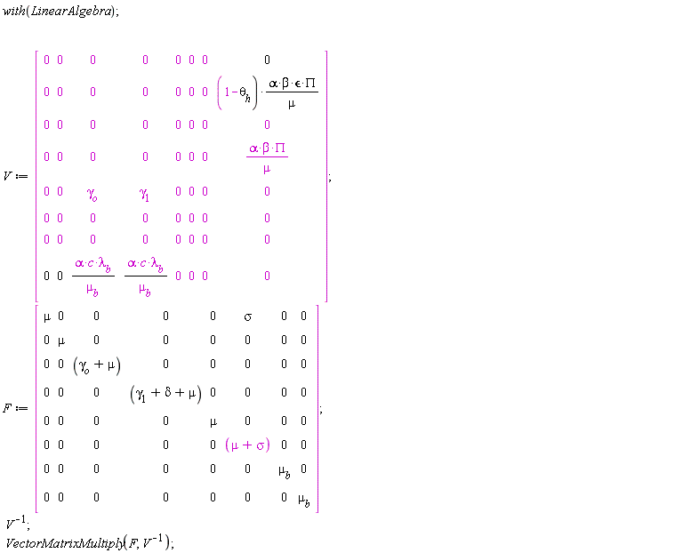 with(LinearAlgebra); V := Matrix(8, 8, {(1, 1) = 0, (1, 2) = 0, (1, 3) = 0, (1, 4) = 0, (1, 5) = 0, (1, 6) = 0, (1, 7) = 0, (1, 8) = 0, (2, 1) = 0, (2, 2) = 0, (2, 3) = 0, (2, 4) = 0, (2, 5) = 0, (2, 6) = 0, (2, 7) = 0, (2, 8) = (1-theta[h])*alpha*beta*`&epsilon;`*PI/mu, (3, 1) = 0, (3, 2) = 0, (3, 3) = 0, (3, 4) = 0, (3, 5) = 0, (3, 6) = 0, (3, 7) = 0, (3, 8) = 0, (4, 1) = 0, (4, 2) = 0, (4, 3) = 0, (4, 4) = 0, (4, 5) = 0, (4, 6) = 0, (4, 7) = 0, (4, 8) = alpha*beta*PI/mu, (5, 1) = 0, (5, 2) = 0, (5, 3) = gamma[o], (5, 4) = gamma[1], (5, 5) = 0, (5, 6) = 0, (5, 7) = 0, (5, 8) = 0, (6, 1) = 0, (6, 2) = 0, (6, 3) = 0, (6, 4) = 0, (6, 5) = 0, (6, 6) = 0, (6, 7) = 0, (6, 8) = 0, (7, 1) = 0, (7, 2) = 0, (7, 3) = 0, (7, 4) = 0, (7, 5) = 0, (7, 6) = 0, (7, 7) = 0, (7, 8) = 0, (8, 1) = 0, (8, 2) = 0, (8, 3) = alpha*c*lambda[b]/mu[b], (8, 4) = alpha*c*lambda[b]/mu[b], (8, 5) = 0, (8, 6) = 0, (8, 7) = 0, (8, 8) = 0}); F := Matrix(8, 8, {(1, 1) = mu, (1, 2) = 0, (1, 3) = 0, (1, 4) = 0, (1, 5) = 0, (1, 6) = sigma, (1, 7) = 0, (1, 8) = 0, (2, 1) = 0, (2, 2) = mu, (2, 3) = 0, (2, 4) = 0, (2, 5) = 0, (2, 6) = 0, (2, 7) = 0, (2, 8) = 0, (3, 1) = 0, (3, 2) = 0, (3, 3) = gamma[o]+mu, (3, 4) = 0, (3, 5) = 0, (3, 6) = 0, (3, 7) = 0, (3, 8) = 0, (4, 1) = 0, (4, 2) = 0, (4, 3) = 0, (4, 4) = gamma[1]+delta+mu, (4, 5) = 0, (4, 6) = 0, (4, 7) = 0, (4, 8) = 0, (5, 1) = 0, (5, 2) = 0, (5, 3) = 0, (5, 4) = 0, (5, 5) = mu, (5, 6) = 0, (5, 7) = 0, (5, 8) = 0, (6, 1) = 0, (6, 2) = 0, (6, 3) = 0, (6, 4) = 0, (6, 5) = 0, (6, 6) = mu+sigma, (6, 7) = 0, (6, 8) = 0, (7, 1) = 0, (7, 2) = 0, (7, 3) = 0, (7, 4) = 0, (7, 5) = 0, (7, 6) = 0, (7, 7) = mu[b], (7, 8) = 0, (8, 1) = 0, (8, 2) = 0, (8, 3) = 0, (8, 4) = 0, (8, 5) = 0, (8, 6) = 0, (8, 7) = 0, (8, 8) = mu[b]}); 1/V; VectorMatrixMultiply(F, 1/V)