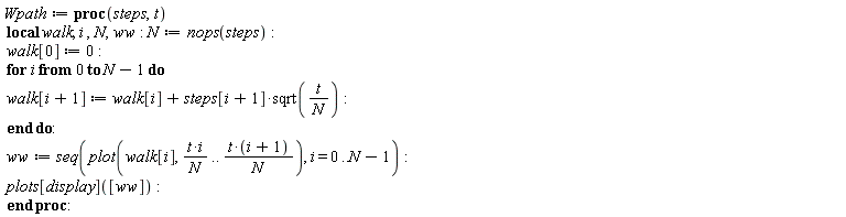 Wpath := proc (steps, t) local walk, i, N, ww; N := nops(steps); walk[0] := 0; for i from 0 to N-1 do walk[i+1] := walk[i]+steps[i+1]*sqrt(t/N) end do; ww := seq(plot(walk[i], t*i/N .. t*(i+1)/N), i = 0 .. N-1); plots[display]([ww]) end proc