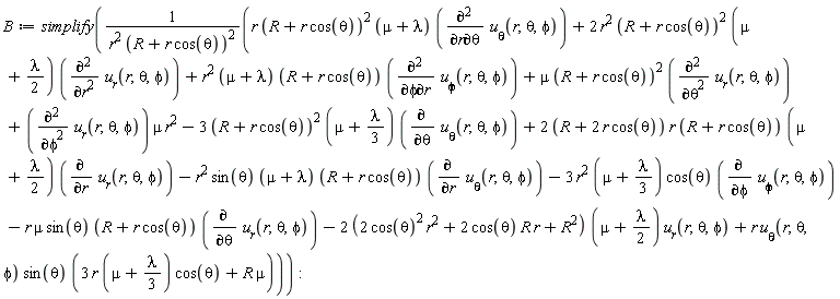 B := simplify((r*(R+r*cos(theta))^2*(mu+lambda)*(diff(`u__&theta;`(r, theta, phi), r, theta))+2*r^2*(R+r*cos(theta))^2*(mu+(1/2)*lambda)*(diff(u__r(r, theta, phi), r, r))+r^2*(mu+lambda)*(R+r*cos(theta))*(diff(`u__&phi;`(r, theta, phi), phi, r))+mu*(R+r*cos(theta))^2*(diff(u__r(r, theta, phi), theta, theta))+(diff(u__r(r, theta, phi), phi, phi))*mu*r^2-3*(R+r*cos(theta))^2*(mu+(1/3)*lambda)*(diff(`u__&theta;`(r, theta, phi), theta))+(2*(R+2*r*cos(theta)))*r*(R+r*cos(theta))*(mu+(1/2)*lambda)*(diff(u__r(r, theta, phi), r))-r^2*sin(theta)*(mu+lambda)*(R+r*cos(theta))*(diff(`u__&theta;`(r, theta, phi), r))-3*r^2*(mu+(1/3)*lambda)*cos(theta)*(diff(`u__&phi;`(r, theta, phi), phi))-r*mu*sin(theta)*(R+r*cos(theta))*(diff(u__r(r, theta, phi), theta))-(2*(2*cos(theta)^2*r^2+2*cos(theta)*R*r+R^2))*(mu+(1/2)*lambda)*u__r(r, theta, phi)+r*`u__&theta;`(r, theta, phi)*sin(theta)*(3*r*(mu+(1/3)*lambda)*cos(theta)+R*mu))/(r^2*(R+r*cos(theta))^2))