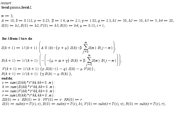 restart; _local(gamma); _local(I); m := 3; A := 10; delta := .112; rho := .23; beta := 1.4; alpha := 2.1; gamma := 1.02; q := 2.3; b1 := 50; b2 := 10; b3 := 5; b4 := 20; S(0) := b1; B(0) := b2; V(0) := b3; R(0) := b4; mu := .13; i = 1; for k from 0 to m do S(k+1) := (A*delta*k-(rho+mu)*S(k)-beta*(sum(S(m)*B(j-m), j = 0 .. m)))/(k+1); B(k+1) := -(-(mu+alpha+gamma)*B(k)+beta*(sum(S(m)*B(j-m), j = 0 .. m)))/(k+1); V(k+1) := (rho*S(k)-(1-q)*S(k)-mu*V(k))/(k+1); R(k+1) := (gamma*B(k)-mu*R(k))/(k+1) end do; s := sum(S(kk)*t^kk, kk = 0 .. m); b := sum(B(kk)*t^kk, kk = 0 .. m); v := sum(V(kk)*t^kk, kk = 0 .. m); r := sum(R(kk)*t^kk, kk = 0 .. m); SS(0) := s; BB(0) := b; VV(0) := v; RR(0) := r; S(0) := subs(t = T(i), s); B(0) := subs(t = T(i), b); V(0) := subs(t = T(i), v); R(0) := subs(t = T(i), r)