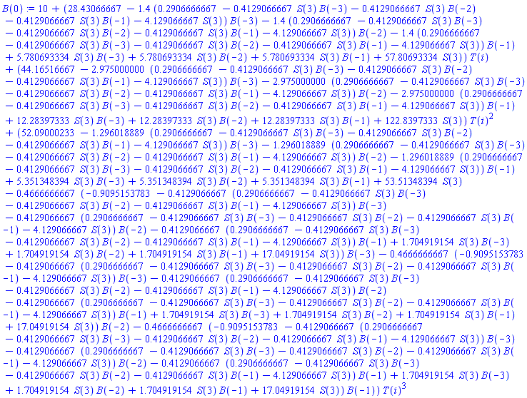 10+(28.43066667-1.4*(.2906666667-.4129066667*S(3)*B(-3)-.4129066667*S(3)*B(-2)-.4129066667*S(3)*B(-1)-4.129066667*S(3))*B(-3)-1.4*(.2906666667-.4129066667*S(3)*B(-3)-.4129066667*S(3)*B(-2)-.4129066667*S(3)*B(-1)-4.129066667*S(3))*B(-2)-1.4*(.2906666667-.4129066667*S(3)*B(-3)-.4129066667*S(3)*B(-2)-.4129066667*S(3)*B(-1)-4.129066667*S(3))*B(-1)+5.780693334*S(3)*B(-3)+5.780693334*S(3)*B(-2)+5.780693334*S(3)*B(-1)+57.80693334*S(3))*T(i)+(44.16516667-2.975000000*(.2906666667-.4129066667*S(3)*B(-3)-.4129066667*S(3)*B(-2)-.4129066667*S(3)*B(-1)-4.129066667*S(3))*B(-3)-2.975000000*(.2906666667-.4129066667*S(3)*B(-3)-.4129066667*S(3)*B(-2)-.4129066667*S(3)*B(-1)-4.129066667*S(3))*B(-2)-2.975000000*(.2906666667-.4129066667*S(3)*B(-3)-.4129066667*S(3)*B(-2)-.4129066667*S(3)*B(-1)-4.129066667*S(3))*B(-1)+12.28397333*S(3)*B(-3)+12.28397333*S(3)*B(-2)+12.28397333*S(3)*B(-1)+122.8397333*S(3))*T(i)^2+(52.09000233-1.296018889*(.2906666667-.4129066667*S(3)*B(-3)-.4129066667*S(3)*B(-2)-.4129066667*S(3)*B(-1)-4.129066667*S(3))*B(-3)-1.296018889*(.2906666667-.4129066667*S(3)*B(-3)-.4129066667*S(3)*B(-2)-.4129066667*S(3)*B(-1)-4.129066667*S(3))*B(-2)-1.296018889*(.2906666667-.4129066667*S(3)*B(-3)-.4129066667*S(3)*B(-2)-.4129066667*S(3)*B(-1)-4.129066667*S(3))*B(-1)+5.351348394*S(3)*B(-3)+5.351348394*S(3)*B(-2)+5.351348394*S(3)*B(-1)+53.51348394*S(3)-.4666666667*(-.9095153783-.4129066667*(.2906666667-.4129066667*S(3)*B(-3)-.4129066667*S(3)*B(-2)-.4129066667*S(3)*B(-1)-4.129066667*S(3))*B(-3)-.4129066667*(.2906666667-.4129066667*S(3)*B(-3)-.4129066667*S(3)*B(-2)-.4129066667*S(3)*B(-1)-4.129066667*S(3))*B(-2)-.4129066667*(.2906666667-.4129066667*S(3)*B(-3)-.4129066667*S(3)*B(-2)-.4129066667*S(3)*B(-1)-4.129066667*S(3))*B(-1)+1.704919154*S(3)*B(-3)+1.704919154*S(3)*B(-2)+1.704919154*S(3)*B(-1)+17.04919154*S(3))*B(-3)-.4666666667*(-.9095153783-.4129066667*(.2906666667-.4129066667*S(3)*B(-3)-.4129066667*S(3)*B(-2)-.4129066667*S(3)*B(-1)-4.129066667*S(3))*B(-3)-.4129066667*(.2906666667-.4129066667*S(3)*B(-3)-.4129066667*S(3)*B(-2)-.4129066667*S(3)*B(-1)-4.129066667*S(3))*B(-2)-.4129066667*(.2906666667-.4129066667*S(3)*B(-3)-.4129066667*S(3)*B(-2)-.4129066667*S(3)*B(-1)-4.129066667*S(3))*B(-1)+1.704919154*S(3)*B(-3)+1.704919154*S(3)*B(-2)+1.704919154*S(3)*B(-1)+17.04919154*S(3))*B(-2)-.4666666667*(-.9095153783-.4129066667*(.2906666667-.4129066667*S(3)*B(-3)-.4129066667*S(3)*B(-2)-.4129066667*S(3)*B(-1)-4.129066667*S(3))*B(-3)-.4129066667*(.2906666667-.4129066667*S(3)*B(-3)-.4129066667*S(3)*B(-2)-.4129066667*S(3)*B(-1)-4.129066667*S(3))*B(-2)-.4129066667*(.2906666667-.4129066667*S(3)*B(-3)-.4129066667*S(3)*B(-2)-.4129066667*S(3)*B(-1)-4.129066667*S(3))*B(-1)+1.704919154*S(3)*B(-3)+1.704919154*S(3)*B(-2)+1.704919154*S(3)*B(-1)+17.04919154*S(3))*B(-1))*T(i)^3