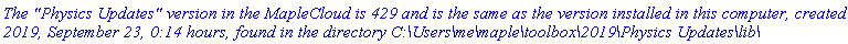 `The "Physics Updates" version in the MapleCloud is 429 and is the same as the version installed in this computer, created 2019, September 23, 0:14 hours, found in the directory C:\Users\me\maple\toolbox\2019\Physics Updates\lib\`
