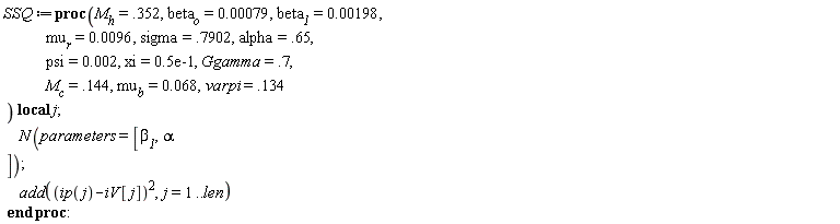 "SSQ:=proc(`M__h`=.352, `beta__o`=0.00079, `beta__1`=0.00198,               `mu__r`=0.0096, sigma=.7902, alpha=.65,               psi=0.002, xi=0.5e-1, Ggamma=.7,               `M__c`=.144, `mu__b`=0.068,varpi=.134  ) local j;       N(parameters=[`beta__1`,alpha  ]);       add((ip(j)-iV[j])^(2),j=1..len)  end proc:"