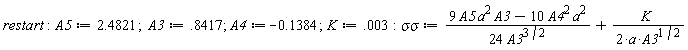 restart; A5 := 2.4821; A3 := .8417; A4 := -.1384; K := 0.3e-2; `&sigma;&sigma;` := (9*A3*A5*a^2-10*A4^2*a^2)/(24*A3^(3/2))+K/(2*a*A3^(1/2))