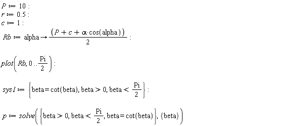 P := 10; -1; r := .5; -1; c := 1; -1; Rb := proc (alpha) options operator, arrow; (1/2)*P+(1/2)*c+(1/2)*alpha*cos(alpha) end proc; -1; plot(Rb, 0 .. (1/2)*Pi); -1; sys1 := {beta > 0, beta = cot(beta), beta < (1/2)*Pi}; -1; p := solve({beta > 0, beta = cot(beta), beta < (1/2)*Pi}, {beta})
