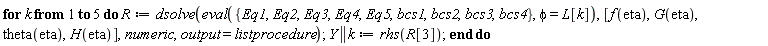 for k to 5 do R := dsolve(eval({Eq1, Eq2, Eq3, Eq4, Eq5, bcs1, bcs2, bcs3, bcs4}, phi = L[k]), [f(eta), G(eta), theta(eta), H(eta)], numeric, output = listprocedure); Y || k := rhs(R[3]) end do