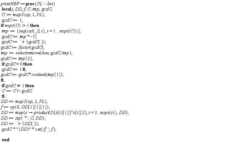 printHBF := proc (PL::list) local j, DD, f, C, tmp, gcdC; C := map2(op, 1, PL); gcdC := 1; if 1 < nops(C) then tmp := [seq(cat(_Z, i), i = 1 .. nops(C))]; gcdC := `~`[`*`](tmp, C); gcdC := `+`(gcdC[]); gcdC := factor(gcdC); tmp := selectremove(has, gcdC, tmp); gcdC := tmp[2]; if gcdC = 0 then gcdC := 1 end if; gcdC := gcdC*content(tmp[1]) end if; if gcdC <> 1 then C := `~`[`/`](C, gcdC) end if; DD := map2(op, 2, PL); f := op(0, DD[1][1][1]); DD := map(proc (z) options operator, arrow; product(D[z[i][1]]^z[i][2], i = 2 .. nops(z)) end proc, DD); DD := zip(`*`, C, DD); DD := `+`(DD[]); gcdC*"(DD)"*cat(f, '', f) end proc