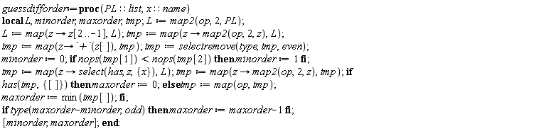 guessdifforder := proc (PL::list, x::name) local L, minorder, maxorder, tmp; L := map2(op, 2, PL); L := map(proc (z) options operator, arrow; z[2 .. -1] end proc, L); tmp := map(proc (z) options operator, arrow; map2(op, 2, z) end proc, L); tmp := map(proc (z) options operator, arrow; `+`(z[]) end proc, tmp); tmp := selectremove(type, tmp, even); minorder := 0; if nops(tmp[1]) < nops(tmp[2]) then minorder := 1 end if; tmp := map(proc (z) options operator, arrow; select(has, z, {x}) end proc, L); tmp := map(proc (z) options operator, arrow; map2(op, 2, z) end proc, tmp); if has(tmp, {[]}) then maxorder := 0 else tmp := map(op, tmp); maxorder := min(tmp[]) end if; if type(maxorder-minorder, odd) then maxorder := maxorder-1 end if; [minorder, maxorder] end proc