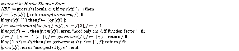 Typesetting:-mrow(Typesetting:-mo("#", mathvariant = "normal", fence = "false", separator = "false", stretchy = "false", symmetric = "false", largeop = "false", movablelimits = "false", accent = "false", lspace = "0.0em", rspace = "0.0em"), Typesetting:-mi("convert to Hirota Bilinear Form", italic = "true", mathvariant = "italic"), Typesetting:-mspace(height = "0.0ex", width = "0.0em", depth = "0.0ex", linebreak = "newline"), Typesetting:-mspace(height = "0.0ex", width = "0.0em", depth = "0.0ex", linebreak = "auto"), Typesetting:-mi("HBF", italic = "true", mathvariant = "italic"), Typesetting:-mo("&coloneq;", mathvariant = "normal", fence = "false", separator = "false", stretchy = "false", symmetric = "false", largeop = "false", movablelimits = "false", accent = "false", lspace = "0.2777778em", rspace = "0.2777778em"), Typesetting:-mo("proc", bold = "true", mathvariant = "bold", fontweight = "bold", fence = "false", separator = "false", stretchy = "false", symmetric = "false", largeop = "false", movablelimits = "false", accent = "false", lspace = "0.0em", rspace = "0.0em"), Typesetting:-mfenced(Typesetting:-mrow(Typesetting:-mi("df", italic = "true", mathvariant = "italic")), mathvariant = "normal"), Typesetting:-mo(" ", mathvariant = "normal", fence = "false", separator = "false", stretchy = "false", symmetric = "false", largeop = "false", movablelimits = "false", accent = "false", lspace = "0.0em", rspace = "0.0em"), Typesetting:-mo("local", bold = "true", mathvariant = "bold", fontweight = "bold", fence = "false", separator = "false", stretchy = "false", symmetric = "false", largeop = "false", movablelimits = "false", accent = "false", lspace = "0.0em", rspace = "0.0em"), Typesetting:-mo(" ", mathvariant = "normal", fence = "false", separator = "false", stretchy = "false", symmetric = "false", largeop = "false", movablelimits = "false", accent = "false", lspace = "0.0em", rspace = "0.0em"), Typesetting:-mi("i", italic = "true", mathvariant = "italic"), Typesetting:-mo(",", mathvariant = "normal", fence = "false", separator = "true", stretchy = "false", symmetric = "false", largeop = "false", movablelimits = "false", accent = "false", lspace = "0.0em", rspace = "0.3333333em"), Typesetting:-mi("c", italic = "true", mathvariant = "italic"), Typesetting:-mo(",", mathvariant = "normal", fence = "false", separator = "true", stretchy = "false", symmetric = "false", largeop = "false", movablelimits = "false", accent = "false", lspace = "0.0em", rspace = "0.3333333em"), Typesetting:-mi("f", italic = "true", mathvariant = "italic"), Typesetting:-mo(";", mathvariant = "normal", fence = "false", separator = "true", stretchy = "false", symmetric = "false", largeop = "false", movablelimits = "false", accent = "false", lspace = "0.0em", rspace = "0.2777778em"), Typesetting:-mo(" ", mathvariant = "normal", fence = "false", separator = "false", stretchy = "false", symmetric = "false", largeop = "false", movablelimits = "false", accent = "false", lspace = "0.0em", rspace = "0.0em"), Typesetting:-mo("if", bold = "true", mathvariant = "bold", fontweight = "bold", fence = "false", separator = "false", stretchy = "false", symmetric = "false", largeop = "false", movablelimits = "false", accent = "false", lspace = "0.0em", rspace = "0.0em"), Typesetting:-mo(" ", mathvariant = "normal", fence = "false", separator = "false", stretchy = "false", symmetric = "false", largeop = "false", movablelimits = "false", accent = "false", lspace = "0.0em", rspace = "0.0em"), Typesetting:-mi("type", italic = "true", mathvariant = "italic"), Typesetting:-mfenced(Typesetting:-mrow(Typesetting:-mi("df", italic = "true", mathvariant = "italic"), Typesetting:-mo(",", mathvariant = "normal", fence = "false", separator = "true", stretchy = "false", symmetric = "false", largeop = "false", movablelimits = "false", accent = "false", lspace = "0.0em", rspace = "0.3333333em"), Typesetting:-mi("`+`", italic = "true", mathvariant = "italic")), mathvariant = "normal"), Typesetting:-mo(" ", mathvariant = "normal", fence = "false", separator = "false", stretchy = "false", symmetric = "false", largeop = "false", movablelimits = "false", accent = "false", lspace = "0.0em", rspace = "0.0em"), Typesetting:-mo("then", bold = "true", mathvariant = "bold", fontweight = "bold", fence = "false", separator = "false", stretchy = "false", symmetric = "false", largeop = "false", movablelimits = "false", accent = "false", lspace = "0.0em", rspace = "0.0em"), Typesetting:-mspace(height = "0.0ex", width = "0.0em", depth = "0.0ex", linebreak = "newline"), Typesetting:-mspace(height = "0.0ex", width = "0.0em", depth = "0.0ex", linebreak = "auto"), Typesetting:-mi("f", italic = "true", mathvariant = "italic"), Typesetting:-mo("&coloneq;", mathvariant = "normal", fence = "false", separator = "false", stretchy = "false", symmetric = "false", largeop = "false", movablelimits = "false", accent = "false", lspace = "0.2777778em", rspace = "0.2777778em"), Typesetting:-mfenced(Typesetting:-mrow(Typesetting:-mi("op", italic = "true", mathvariant = "italic"), Typesetting:-mfenced(Typesetting:-mrow(Typesetting:-mi("df", italic = "true", mathvariant = "italic")), mathvariant = "normal")), mathvariant = "normal", open = "[", close = "]"), Typesetting:-mo(";", mathvariant = "normal", fence = "false", separator = "true", stretchy = "false", symmetric = "false", largeop = "false", movablelimits = "false", accent = "false", lspace = "0.0em", rspace = "0.2777778em"), Typesetting:-mo(" ", mathvariant = "normal", fence = "false", separator = "false", stretchy = "false", symmetric = "false", largeop = "false", movablelimits = "false", accent = "false", lspace = "0.0em", rspace = "0.0em"), Typesetting:-mo("return", bold = "true", mathvariant = "bold", fontweight = "bold", fence = "false", separator = "false", stretchy = "false", symmetric = "false", largeop = "false", movablelimits = "false", accent = "false", lspace = "0.0em", rspace = "0.0em"), Typesetting:-mo(" ", mathvariant = "normal", fence = "false", separator = "false", stretchy = "false", symmetric = "false", largeop = "false", movablelimits = "false", accent = "false", lspace = "0.0em", rspace = "0.0em"), Typesetting:-mi("map", italic = "true", mathvariant = "italic"), Typesetting:-mfenced(Typesetting:-mrow(Typesetting:-mi("procname", italic = "true", mathvariant = "italic"), Typesetting:-mo(",", mathvariant = "normal", fence = "false", separator = "true", stretchy = "false", symmetric = "false", largeop = "false", movablelimits = "false", accent = "false", lspace = "0.0em", rspace = "0.3333333em"), Typesetting:-mi("f", italic = "true", mathvariant = "italic")), mathvariant = "normal"), Typesetting:-mo(";", mathvariant = "normal", fence = "false", separator = "true", stretchy = "false", symmetric = "false", largeop = "false", movablelimits = "false", accent = "false", lspace = "0.0em", rspace = "0.2777778em"), Typesetting:-mo(" ", mathvariant = "normal", fence = "false", separator = "false", stretchy = "false", symmetric = "false", largeop = "false", movablelimits = "false", accent = "false", lspace = "0.0em", rspace = "0.0em"), Typesetting:-mo("fi", bold = "true", mathvariant = "bold", fontweight = "bold", fence = "false", separator = "false", stretchy = "false", symmetric = "false", largeop = "false", movablelimits = "false", accent = "false", lspace = "0.0em", rspace = "0.0em"), Typesetting:-mo(";", mathvariant = "normal", fence = "false", separator = "true", stretchy = "false", symmetric = "false", largeop = "false", movablelimits = "false", accent = "false", lspace = "0.0em", rspace = "0.2777778em"), Typesetting:-mspace(height = "0.0ex", width = "0.0em", depth = "0.0ex", linebreak = "newline"), Typesetting:-mspace(height = "0.0ex", width = "0.0em", depth = "0.0ex", linebreak = "auto"), Typesetting:-mo("if", bold = "true", mathvariant = "bold", fontweight = "bold", fence = "false", separator = "false", stretchy = "false", symmetric = "false", largeop = "false", movablelimits = "false", accent = "false", lspace = "0.0em", rspace = "0.0em"), Typesetting:-mo(" ", mathvariant = "normal", fence = "false", separator = "false", stretchy = "false", symmetric = "false", largeop = "false", movablelimits = "false", accent = "false", lspace = "0.0em", rspace = "0.0em"), Typesetting:-mi("type", italic = "true", mathvariant = "italic"), Typesetting:-mfenced(Typesetting:-mrow(Typesetting:-mi("df", italic = "true", mathvariant = "italic"), Typesetting:-mo(",", mathvariant = "normal", fence = "false", separator = "true", stretchy = "false", symmetric = "false", largeop = "false", movablelimits = "false", accent = "false", lspace = "0.0em", rspace = "0.3333333em"), Typesetting:-mi("`*`", italic = "true", mathvariant = "italic")), mathvariant = "normal"), Typesetting:-mo(" ", mathvariant = "normal", fence = "false", separator = "false", stretchy = "false", symmetric = "false", largeop = "false", movablelimits = "false", accent = "false", lspace = "0.0em", rspace = "0.0em"), Typesetting:-mo("then", bold = "true", mathvariant = "bold", fontweight = "bold", fence = "false", separator = "false", stretchy = "false", symmetric = "false", largeop = "false", movablelimits = "false", accent = "false", lspace = "0.0em", rspace = "0.0em"), Typesetting:-mo(" ", mathvariant = "normal", fence = "false", separator = "false", stretchy = "false", symmetric = "false", largeop = "false", movablelimits = "false", accent = "false", lspace = "0.0em", rspace = "0.0em"), Typesetting:-mi("f", italic = "true", mathvariant = "italic"), Typesetting:-mo("&coloneq;", mathvariant = "normal", fence = "false", separator = "false", stretchy = "false", symmetric = "false", largeop = "false", movablelimits = "false", accent = "false", lspace = "0.2777778em", rspace = "0.2777778em"), Typesetting:-mfenced(Typesetting:-mrow(Typesetting:-mi("op", italic = "true", mathvariant = "italic"), Typesetting:-mfenced(Typesetting:-mrow(Typesetting:-mi("df", italic = "true", mathvariant = "italic")), mathvariant = "normal")), mathvariant = "normal", open = "[", close = "]"), Typesetting:-mo(";", mathvariant = "normal", fence = "false", separator = "true", stretchy = "false", symmetric = "false", largeop = "false", movablelimits = "false", accent = "false", lspace = "0.0em", rspace = "0.2777778em"), Typesetting:-mspace(height = "0.0ex", width = "0.0em", depth = "0.0ex", linebreak = "newline"), Typesetting:-mspace(height = "0.0ex", width = "0.0em", depth = "0.0ex", linebreak = "auto"), Typesetting:-mi("f", italic = "true", mathvariant = "italic"), Typesetting:-mo("&coloneq;", mathvariant = "normal", fence = "false", separator = "false", stretchy = "false", symmetric = "false", largeop = "false", movablelimits = "false", accent = "false", lspace = "0.2777778em", rspace = "0.2777778em"), Typesetting:-mi("selectremove", italic = "true", mathvariant = "italic"), Typesetting:-mfenced(Typesetting:-mrow(Typesetting:-mi("hasfun", italic = "true", mathvariant = "italic"), Typesetting:-mo(",", mathvariant = "normal", fence = "false", separator = "true", stretchy = "false", symmetric = "false", largeop = "false", movablelimits = "false", accent = "false", lspace = "0.0em", rspace = "0.3333333em"), Typesetting:-mi("f", italic = "true", mathvariant = "italic"), Typesetting:-mo(",", mathvariant = "normal", fence = "false", separator = "true", stretchy = "false", symmetric = "false", largeop = "false", movablelimits = "false", accent = "false", lspace = "0.0em", rspace = "0.3333333em"), Typesetting:-mi("diff", italic = "true", mathvariant = "italic")), mathvariant = "normal"), Typesetting:-mo(";", mathvariant = "normal", fence = "false", separator = "true", stretchy = "false", symmetric = "false", largeop = "false", movablelimits = "false", accent = "false", lspace = "0.0em", rspace = "0.2777778em"), Typesetting:-mo(" ", mathvariant = "normal", fence = "false", separator = "false", stretchy = "false", symmetric = "false", largeop = "false", movablelimits = "false", accent = "false", lspace = "0.0em", rspace = "0.0em"), Typesetting:-mi("c", italic = "true", mathvariant = "italic"), Typesetting:-mo("&coloneq;", mathvariant = "normal", fence = "false", separator = "false", stretchy = "false", symmetric = "false", largeop = "false", movablelimits = "false", accent = "false", lspace = "0.2777778em", rspace = "0.2777778em"), Typesetting:-mi("f", italic = "true", mathvariant = "italic"), Typesetting:-mfenced(Typesetting:-mrow(Typesetting:-mn("2", mathvariant = "normal")), mathvariant = "normal", open = "[", close = "]"), Typesetting:-mo(";", mathvariant = "normal", fence = "false", separator = "true", stretchy = "false", symmetric = "false", largeop = "false", movablelimits = "false", accent = "false", lspace = "0.0em", rspace = "0.2777778em"), Typesetting:-mo(" ", mathvariant = "normal", fence = "false", separator = "false", stretchy = "false", symmetric = "false", largeop = "false", movablelimits = "false", accent = "false", lspace = "0.0em", rspace = "0.0em"), Typesetting:-mi("f", italic = "true", mathvariant = "italic"), Typesetting:-mo("&coloneq;", mathvariant = "normal", fence = "false", separator = "false", stretchy = "false", symmetric = "false", largeop = "false", movablelimits = "false", accent = "false", lspace = "0.2777778em", rspace = "0.2777778em"), Typesetting:-mi("f", italic = "true", mathvariant = "italic"), Typesetting:-mfenced(Typesetting:-mrow(Typesetting:-mn("1", mathvariant = "normal")), mathvariant = "normal", open = "[", close = "]"), Typesetting:-mo(";", mathvariant = "normal", fence = "false", separator = "true", stretchy = "false", symmetric = "false", largeop = "false", movablelimits = "false", accent = "false", lspace = "0.0em", rspace = "0.2777778em"), Typesetting:-mspace(height = "0.0ex", width = "0.0em", depth = "0.0ex", linebreak = "newline"), Typesetting:-mspace(height = "0.0ex", width = "0.0em", depth = "0.0ex", linebreak = "auto"), Typesetting:-mo("if", bold = "true", mathvariant = "bold", fontweight = "bold", fence = "false", separator = "false", stretchy = "false", symmetric = "false", largeop = "false", movablelimits = "false", accent = "false", lspace = "0.0em", rspace = "0.0em"), Typesetting:-mo(" ", mathvariant = "normal", fence = "false", separator = "false", stretchy = "false", symmetric = "false", largeop = "false", movablelimits = "false", accent = "false", lspace = "0.0em", rspace = "0.0em"), Typesetting:-mi("nops", italic = "true", mathvariant = "italic"), Typesetting:-mfenced(Typesetting:-mrow(Typesetting:-mi("f", italic = "true", mathvariant = "italic")), mathvariant = "normal"), Typesetting:-mo("&NotEqual;", mathvariant = "normal", fence = "false", separator = "false", stretchy = "false", symmetric = "false", largeop = "false", movablelimits = "false", accent = "false", lspace = "0.2777778em", rspace = "0.2777778em"), Typesetting:-mn("1", mathvariant = "normal"), Typesetting:-mo(" ", mathvariant = "normal", fence = "false", separator = "false", stretchy = "false", symmetric = "false", largeop = "false", movablelimits = "false", accent = "false", lspace = "0.0em", rspace = "0.0em"), Typesetting:-mo("then", bold = "true", mathvariant = "bold", fontweight = "bold", fence = "false", separator = "false", stretchy = "false", symmetric = "false", largeop = "false", movablelimits = "false", accent = "false", lspace = "0.0em", rspace = "0.0em"), Typesetting:-mo(" ", mathvariant = "normal", fence = "false", separator = "false", stretchy = "false", symmetric = "false", largeop = "false", movablelimits = "false", accent = "false", lspace = "0.0em", rspace = "0.0em"), Typesetting:-mi("lprint", italic = "true", mathvariant = "italic"), Typesetting:-mfenced(Typesetting:-mrow(Typesetting:-mi("df", italic = "true", mathvariant = "italic")), mathvariant = "normal"), Typesetting:-mo(";", mathvariant = "normal", fence = "false", separator = "true", stretchy = "false", symmetric = "false", largeop = "false", movablelimits = "false", accent = "false", lspace = "0.0em", rspace = "0.2777778em"), Typesetting:-mo(" ", mathvariant = "normal", fence = "false", separator = "false", stretchy = "false", symmetric = "false", largeop = "false", movablelimits = "false", accent = "false", lspace = "0.0em", rspace = "0.0em"), Typesetting:-mo("error", bold = "true", mathvariant = "bold", fontweight = "bold", fence = "false", separator = "false", stretchy = "false", symmetric = "false", largeop = "false", movablelimits = "false", accent = "false", lspace = "0.0em", rspace = "0.0em"), Typesetting:-mo(" ", mathvariant = "normal", fence = "false", separator = "false", stretchy = "false", symmetric = "false", largeop = "false", movablelimits = "false", accent = "false", lspace = "0.0em", rspace = "0.0em"), Typesetting:-ms("need only one diff function factor."), Typesetting:-mo(" ", mathvariant = "normal", fence = "false", separator = "false", stretchy = "false", symmetric = "false", largeop = "false", movablelimits = "false", accent = "false", lspace = "0.0em", rspace = "0.0em"), Typesetting:-mo("fi", bold = "true", mathvariant = "bold", fontweight = "bold", fence = "false", separator = "false", stretchy = "false", symmetric = "false", largeop = "false", movablelimits = "false", accent = "false", lspace = "0.0em", rspace = "0.0em"), Typesetting:-mo(";", mathvariant = "normal", fence = "false", separator = "true", stretchy = "false", symmetric = "false", largeop = "false", movablelimits = "false", accent = "false", lspace = "0.0em", rspace = "0.2777778em"), Typesetting:-mspace(height = "0.0ex", width = "0.0em", depth = "0.0ex", linebreak = "newline"), Typesetting:-mo(" ", mathvariant = "normal", fence = "false", separator = "false", stretchy = "false", symmetric = "false", largeop = "false", movablelimits = "false", accent = "false", lspace = "0.0em", rspace = "0.0em"), Typesetting:-mi("f", italic = "true", mathvariant = "italic"), Typesetting:-mo("&coloneq;", mathvariant = "normal", fence = "false", separator = "false", stretchy = "false", symmetric = "false", largeop = "false", movablelimits = "false", accent = "false", lspace = "0.2777778em", rspace = "0.2777778em"), Typesetting:-mi("f", italic = "true", mathvariant = "italic"), Typesetting:-mfenced(Typesetting:-mrow(Typesetting:-mi("")), mathvariant = "normal", open = "[", close = "]"), Typesetting:-mo(";", mathvariant = "normal", fence = "false", separator = "true", stretchy = "false", symmetric = "false", largeop = "false", movablelimits = "false", accent = "false", lspace = "0.0em", rspace = "0.2777778em"), Typesetting:-mo(" ", mathvariant = "normal", fence = "false", separator = "false", stretchy = "false", symmetric = "false", largeop = "false", movablelimits = "false", accent = "false", lspace = "0.0em", rspace = "0.0em"), Typesetting:-mi("c", italic = "true", mathvariant = "italic"), Typesetting:-mo("&coloneq;", mathvariant = "normal", fence = "false", separator = "false", stretchy = "false", symmetric = "false", largeop = "false", movablelimits = "false", accent = "false", lspace = "0.2777778em", rspace = "0.2777778em"), Typesetting:-mi("`*`", italic = "true", mathvariant = "italic"), Typesetting:-mfenced(Typesetting:-mrow(Typesetting:-mi("c", italic = "true", mathvariant = "italic"), Typesetting:-mfenced(Typesetting:-mrow(Typesetting:-mi("")), mathvariant = "normal", open = "[", close = "]")), mathvariant = "normal"), Typesetting:-mo(";", mathvariant = "normal", fence = "false", separator = "true", stretchy = "false", symmetric = "false", largeop = "false", movablelimits = "false", accent = "false", lspace = "0.0em", rspace = "0.2777778em"), Typesetting:-mo(" ", mathvariant = "normal", fence = "false", separator = "false", stretchy = "false", symmetric = "false", largeop = "false", movablelimits = "false", accent = "false", lspace = "0.0em", rspace = "0.0em"), Typesetting:-mi("f", italic = "true", mathvariant = "italic"), Typesetting:-mo("&coloneq;", mathvariant = "normal", fence = "false", separator = "false", stretchy = "false", symmetric = "false", largeop = "false", movablelimits = "false", accent = "false", lspace = "0.2777778em", rspace = "0.2777778em"), Typesetting:-mi("getvarpow", italic = "true", mathvariant = "italic"), Typesetting:-mfenced(Typesetting:-mrow(Typesetting:-mi("f", italic = "true", mathvariant = "italic")), mathvariant = "normal"), Typesetting:-mo(";", mathvariant = "normal", fence = "false", separator = "true", stretchy = "false", symmetric = "false", largeop = "false", movablelimits = "false", accent = "false", lspace = "0.0em", rspace = "0.2777778em"), Typesetting:-mo(" ", mathvariant = "normal", fence = "false", separator = "false", stretchy = "false", symmetric = "false", largeop = "false", movablelimits = "false", accent = "false", lspace = "0.0em", rspace = "0.0em"), Typesetting:-mi("f", italic = "true", mathvariant = "italic"), Typesetting:-mo("&coloneq;", mathvariant = "normal", fence = "false", separator = "false", stretchy = "false", symmetric = "false", largeop = "false", movablelimits = "false", accent = "false", lspace = "0.2777778em", rspace = "0.2777778em"), Typesetting:-mfenced(Typesetting:-mrow(Typesetting:-mi("c", italic = "true", mathvariant = "italic"), Typesetting:-mo(",", mathvariant = "normal", fence = "false", separator = "true", stretchy = "false", symmetric = "false", largeop = "false", movablelimits = "false", accent = "false", lspace = "0.0em", rspace = "0.3333333em"), Typesetting:-mi("f", italic = "true", mathvariant = "italic")), mathvariant = "normal", open = "[", close = "]"), Typesetting:-mo(";", mathvariant = "normal", fence = "false", separator = "true", stretchy = "false", symmetric = "false", largeop = "false", movablelimits = "false", accent = "false", lspace = "0.0em", rspace = "0.2777778em"), Typesetting:-mo(" ", mathvariant = "normal", fence = "false", separator = "false", stretchy = "false", symmetric = "false", largeop = "false", movablelimits = "false", accent = "false", lspace = "0.0em", rspace = "0.0em"), Typesetting:-mo("return", bold = "true", mathvariant = "bold", fontweight = "bold", fence = "false", separator = "false", stretchy = "false", symmetric = "false", largeop = "false", movablelimits = "false", accent = "false", lspace = "0.0em", rspace = "0.0em"), Typesetting:-mo(" ", mathvariant = "normal", fence = "false", separator = "false", stretchy = "false", symmetric = "false", largeop = "false", movablelimits = "false", accent = "false", lspace = "0.0em", rspace = "0.0em"), Typesetting:-mi("f", italic = "true", mathvariant = "italic"), Typesetting:-mo(";", mathvariant = "normal", fence = "false", separator = "true", stretchy = "false", symmetric = "false", largeop = "false", movablelimits = "false", accent = "false", lspace = "0.0em", rspace = "0.2777778em"), Typesetting:-mo(" ", mathvariant = "normal", fence = "false", separator = "false", stretchy = "false", symmetric = "false", largeop = "false", movablelimits = "false", accent = "false", lspace = "0.0em", rspace = "0.0em"), Typesetting:-mo("fi", bold = "true", mathvariant = "bold", fontweight = "bold", fence = "false", separator = "false", stretchy = "false", symmetric = "false", largeop = "false", movablelimits = "false", accent = "false", lspace = "0.0em", rspace = "0.0em"), Typesetting:-mo(";", mathvariant = "normal", fence = "false", separator = "true", stretchy = "false", symmetric = "false", largeop = "false", movablelimits = "false", accent = "false", lspace = "0.0em", rspace = "0.2777778em"), Typesetting:-mspace(height = "0.0ex", width = "0.0em", depth = "0.0ex", linebreak = "newline"), Typesetting:-mspace(height = "0.0ex", width = "0.0em", depth = "0.0ex", linebreak = "auto"), Typesetting:-mo("if", bold = "true", mathvariant = "bold", fontweight = "bold", fence = "false", separator = "false", stretchy = "false", symmetric = "false", largeop = "false", movablelimits = "false", accent = "false", lspace = "0.0em", rspace = "0.0em"), Typesetting:-mo(" ", mathvariant = "normal", fence = "false", separator = "false", stretchy = "false", symmetric = "false", largeop = "false", movablelimits = "false", accent = "false", lspace = "0.0em", rspace = "0.0em"), Typesetting:-mi("op", italic = "true", mathvariant = "italic"), Typesetting:-mfenced(Typesetting:-mrow(Typesetting:-mn("0", mathvariant = "normal"), Typesetting:-mo(",", mathvariant = "normal", fence = "false", separator = "true", stretchy = "false", symmetric = "false", largeop = "false", movablelimits = "false", accent = "false", lspace = "0.0em", rspace = "0.3333333em"), Typesetting:-mi("df", italic = "true", mathvariant = "italic")), mathvariant = "normal"), Typesetting:-mo("=", mathvariant = "normal", fence = "false", separator = "false", stretchy = "false", symmetric = "false", largeop = "false", movablelimits = "false", accent = "false", lspace = "0.2777778em", rspace = "0.2777778em"), Typesetting:-mi("diff", italic = "true", mathvariant = "italic"), Typesetting:-mo(" ", mathvariant = "normal", fence = "false", separator = "false", stretchy = "false", symmetric = "false", largeop = "false", movablelimits = "false", accent = "false", lspace = "0.0em", rspace = "0.0em"), Typesetting:-mo("then", bold = "true", mathvariant = "bold", fontweight = "bold", fence = "false", separator = "false", stretchy = "false", symmetric = "false", largeop = "false", movablelimits = "false", accent = "false", lspace = "0.0em", rspace = "0.0em"), Typesetting:-mo(" ", mathvariant = "normal", fence = "false", separator = "false", stretchy = "false", symmetric = "false", largeop = "false", movablelimits = "false", accent = "false", lspace = "0.0em", rspace = "0.0em"), Typesetting:-mi("f", italic = "true", mathvariant = "italic"), Typesetting:-mo("&coloneq;", mathvariant = "normal", fence = "false", separator = "false", stretchy = "false", symmetric = "false", largeop = "false", movablelimits = "false", accent = "false", lspace = "0.2777778em", rspace = "0.2777778em"), Typesetting:-mi("getvarpow", italic = "true", mathvariant = "italic"), Typesetting:-mfenced(Typesetting:-mrow(Typesetting:-mi("df", italic = "true", mathvariant = "italic")), mathvariant = "normal"), Typesetting:-mo(";", mathvariant = "normal", fence = "false", separator = "true", stretchy = "false", symmetric = "false", largeop = "false", movablelimits = "false", accent = "false", lspace = "0.0em", rspace = "0.2777778em"), Typesetting:-mo(" ", mathvariant = "normal", fence = "false", separator = "false", stretchy = "false", symmetric = "false", largeop = "false", movablelimits = "false", accent = "false", lspace = "0.0em", rspace = "0.0em"), Typesetting:-mi("f", italic = "true", mathvariant = "italic"), Typesetting:-mo("&coloneq;", mathvariant = "normal", fence = "false", separator = "false", stretchy = "false", symmetric = "false", largeop = "false", movablelimits = "false", accent = "false", lspace = "0.2777778em", rspace = "0.2777778em"), Typesetting:-mfenced(Typesetting:-mrow(Typesetting:-mn("1", mathvariant = "normal"), Typesetting:-mo(",", mathvariant = "normal", fence = "false", separator = "true", stretchy = "false", symmetric = "false", largeop = "false", movablelimits = "false", accent = "false", lspace = "0.0em", rspace = "0.3333333em"), Typesetting:-mi("f", italic = "true", mathvariant = "italic")), mathvariant = "normal", open = "[", close = "]"), Typesetting:-mo(";", mathvariant = "normal", fence = "false", separator = "true", stretchy = "false", symmetric = "false", largeop = "false", movablelimits = "false", accent = "false", lspace = "0.0em", rspace = "0.2777778em"), Typesetting:-mo(" ", mathvariant = "normal", fence = "false", separator = "false", stretchy = "false", symmetric = "false", largeop = "false", movablelimits = "false", accent = "false", lspace = "0.0em", rspace = "0.0em"), Typesetting:-mo("return", bold = "true", mathvariant = "bold", fontweight = "bold", fence = "false", separator = "false", stretchy = "false", symmetric = "false", largeop = "false", movablelimits = "false", accent = "false", lspace = "0.0em", rspace = "0.0em"), Typesetting:-mo(" ", mathvariant = "normal", fence = "false", separator = "false", stretchy = "false", symmetric = "false", largeop = "false", movablelimits = "false", accent = "false", lspace = "0.0em", rspace = "0.0em"), Typesetting:-mi("f", italic = "true", mathvariant = "italic"), Typesetting:-mo(";", mathvariant = "normal", fence = "false", separator = "true", stretchy = "false", symmetric = "false", largeop = "false", movablelimits = "false", accent = "false", lspace = "0.0em", rspace = "0.2777778em"), Typesetting:-mo(" ", mathvariant = "normal", fence = "false", separator = "false", stretchy = "false", symmetric = "false", largeop = "false", movablelimits = "false", accent = "false", lspace = "0.0em", rspace = "0.0em"), Typesetting:-mo("fi", bold = "true", mathvariant = "bold", fontweight = "bold", fence = "false", separator = "false", stretchy = "false", symmetric = "false", largeop = "false", movablelimits = "false", accent = "false", lspace = "0.0em", rspace = "0.0em"), Typesetting:-mo(";", mathvariant = "normal", fence = "false", separator = "true", stretchy = "false", symmetric = "false", largeop = "false", movablelimits = "false", accent = "false", lspace = "0.0em", rspace = "0.2777778em"), Typesetting:-mspace(height = "0.0ex", width = "0.0em", depth = "0.0ex", linebreak = "newline"), Typesetting:-mspace(height = "0.0ex", width = "0.0em", depth = "0.0ex", linebreak = "auto"), Typesetting:-mi("lprint", italic = "true", mathvariant = "italic"), Typesetting:-mfenced(Typesetting:-mrow(Typesetting:-mi("df", italic = "true", mathvariant = "italic")), mathvariant = "normal"), Typesetting:-mo(";", mathvariant = "normal", fence = "false", separator = "true", stretchy = "false", symmetric = "false", largeop = "false", movablelimits = "false", accent = "false", lspace = "0.0em", rspace = "0.2777778em"), Typesetting:-mo(" ", mathvariant = "normal", fence = "false", separator = "false", stretchy = "false", symmetric = "false", largeop = "false", movablelimits = "false", accent = "false", lspace = "0.0em", rspace = "0.0em"), Typesetting:-mo("error", bold = "true", mathvariant = "bold", fontweight = "bold", fence = "false", separator = "false", stretchy = "false", symmetric = "false", largeop = "false", movablelimits = "false", accent = "false", lspace = "0.0em", rspace = "0.0em"), Typesetting:-mo(" ", mathvariant = "normal", fence = "false", separator = "false", stretchy = "false", symmetric = "false", largeop = "false", movablelimits = "false", accent = "false", lspace = "0.0em", rspace = "0.0em"), Typesetting:-ms("unexpected type."), Typesetting:-mo(";", mathvariant = "normal", fence = "false", separator = "true", stretchy = "false", symmetric = "false", largeop = "false", movablelimits = "false", accent = "false", lspace = "0.0em", rspace = "0.2777778em"), Typesetting:-mo(" ", mathvariant = "normal", fence = "false", separator = "false", stretchy = "false", symmetric = "false", largeop = "false", movablelimits = "false", accent = "false", lspace = "0.0em", rspace = "0.0em"), Typesetting:-mo("end", bold = "true", mathvariant = "bold", fontweight = "bold", fence = "false", separator = "false", stretchy = "false", symmetric = "false", largeop = "false", movablelimits = "false", accent = "false", lspace = "0.0em", rspace = "0.0em"), Typesetting:-mo(":", mathvariant = "normal", fence = "false", separator = "false", stretchy = "false", symmetric = "false", largeop = "false", movablelimits = "false", accent = "false", lspace = "0.2777778em", rspace = "0.2777778em"))