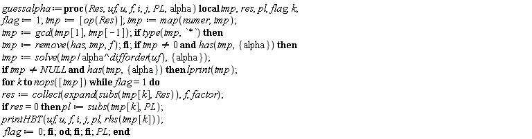 guessalpha := proc (Res, uf, u, f, i, j, PL, alpha) local tmp, res, pl, flag, k; flag := 1; tmp := [op(Res)]; tmp := map(numer, tmp); tmp := gcd(tmp[1], tmp[-1]); if type(tmp, `*`) then tmp := remove(has, tmp, f) end if; if tmp <> 0 and has(tmp, {alpha}) then tmp := solve(tmp/alpha^difforder(uf), {alpha}); if tmp <> NULL and has(tmp, {alpha}) then lprint(tmp); for k to nops([tmp]) while flag = 1 do res := collect(expand(subs(tmp[k], Res)), f, factor); if res = 0 then pl := subs(tmp[k], PL); printHBT(uf, u, f, i, j, pl, rhs(tmp[k])); flag := 0 end if end do end if end if; PL end proc