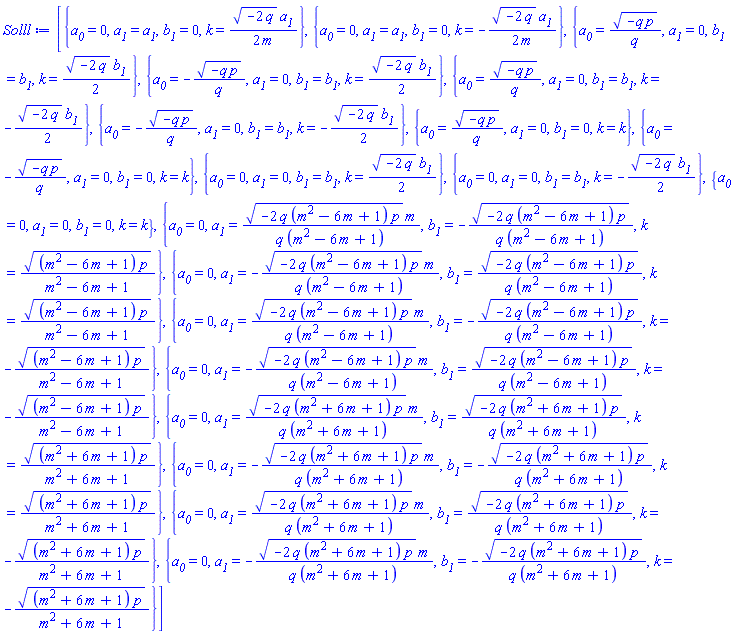 [{a__0 = 0, a__1 = a__1, b__1 = 0, k = (1/2)*(-2*q)^(1/2)*a__1/m}, {a__0 = 0, a__1 = a__1, b__1 = 0, k = -(1/2)*(-2*q)^(1/2)*a__1/m}, {a__0 = (-q*p)^(1/2)/q, a__1 = 0, b__1 = b__1, k = (1/2)*(-2*q)^(1/2)*b__1}, {a__0 = -(-q*p)^(1/2)/q, a__1 = 0, b__1 = b__1, k = (1/2)*(-2*q)^(1/2)*b__1}, {a__0 = (-q*p)^(1/2)/q, a__1 = 0, b__1 = b__1, k = -(1/2)*(-2*q)^(1/2)*b__1}, {a__0 = -(-q*p)^(1/2)/q, a__1 = 0, b__1 = b__1, k = -(1/2)*(-2*q)^(1/2)*b__1}, {a__0 = (-q*p)^(1/2)/q, a__1 = 0, b__1 = 0, k = k}, {a__0 = -(-q*p)^(1/2)/q, a__1 = 0, b__1 = 0, k = k}, {a__0 = 0, a__1 = 0, b__1 = b__1, k = (1/2)*(-2*q)^(1/2)*b__1}, {a__0 = 0, a__1 = 0, b__1 = b__1, k = -(1/2)*(-2*q)^(1/2)*b__1}, {a__0 = 0, a__1 = 0, b__1 = 0, k = k}, {a__0 = 0, a__1 = (-2*q*(m^2-6*m+1)*p)^(1/2)*m/(q*(m^2-6*m+1)), b__1 = -(-2*q*(m^2-6*m+1)*p)^(1/2)/(q*(m^2-6*m+1)), k = ((m^2-6*m+1)*p)^(1/2)/(m^2-6*m+1)}, {a__0 = 0, a__1 = -(-2*q*(m^2-6*m+1)*p)^(1/2)*m/(q*(m^2-6*m+1)), b__1 = (-2*q*(m^2-6*m+1)*p)^(1/2)/(q*(m^2-6*m+1)), k = ((m^2-6*m+1)*p)^(1/2)/(m^2-6*m+1)}, {a__0 = 0, a__1 = (-2*q*(m^2-6*m+1)*p)^(1/2)*m/(q*(m^2-6*m+1)), b__1 = -(-2*q*(m^2-6*m+1)*p)^(1/2)/(q*(m^2-6*m+1)), k = -((m^2-6*m+1)*p)^(1/2)/(m^2-6*m+1)}, {a__0 = 0, a__1 = -(-2*q*(m^2-6*m+1)*p)^(1/2)*m/(q*(m^2-6*m+1)), b__1 = (-2*q*(m^2-6*m+1)*p)^(1/2)/(q*(m^2-6*m+1)), k = -((m^2-6*m+1)*p)^(1/2)/(m^2-6*m+1)}, {a__0 = 0, a__1 = (-2*q*(m^2+6*m+1)*p)^(1/2)*m/(q*(m^2+6*m+1)), b__1 = (-2*q*(m^2+6*m+1)*p)^(1/2)/(q*(m^2+6*m+1)), k = ((m^2+6*m+1)*p)^(1/2)/(m^2+6*m+1)}, {a__0 = 0, a__1 = -(-2*q*(m^2+6*m+1)*p)^(1/2)*m/(q*(m^2+6*m+1)), b__1 = -(-2*q*(m^2+6*m+1)*p)^(1/2)/(q*(m^2+6*m+1)), k = ((m^2+6*m+1)*p)^(1/2)/(m^2+6*m+1)}, {a__0 = 0, a__1 = (-2*q*(m^2+6*m+1)*p)^(1/2)*m/(q*(m^2+6*m+1)), b__1 = (-2*q*(m^2+6*m+1)*p)^(1/2)/(q*(m^2+6*m+1)), k = -((m^2+6*m+1)*p)^(1/2)/(m^2+6*m+1)}, {a__0 = 0, a__1 = -(-2*q*(m^2+6*m+1)*p)^(1/2)*m/(q*(m^2+6*m+1)), b__1 = -(-2*q*(m^2+6*m+1)*p)^(1/2)/(q*(m^2+6*m+1)), k = -((m^2+6*m+1)*p)^(1/2)/(m^2+6*m+1)}]