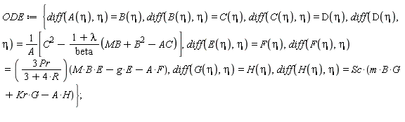 ODE := {diff(A(eta), eta) = B(eta), diff(B(eta), eta) = C(eta), diff(C(eta), eta) = D(eta), diff(D(eta), eta) = [C^2-(1+lambda)*(MB+B^2-AC)/beta]/A, diff(E(eta), eta) = F(eta), diff(F(eta), eta) = (3*Pr/(3+4*R))(M*B*E-g*E-A*F), diff(G(eta), eta) = H(eta), diff(H(eta), eta) = Sc*(m*B*G+Kr*G-A*H)};