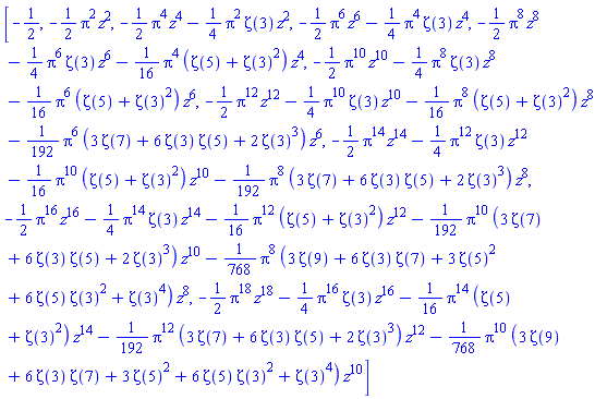 [-1/2, -(1/2)*Pi^2*z^2, -(1/2)*Pi^4*z^4-(1/4)*Pi^2*Zeta(3)*z^2, -(1/2)*Pi^6*z^6-(1/4)*Pi^4*Zeta(3)*z^4, -(1/2)*Pi^8*z^8-(1/4)*Pi^6*Zeta(3)*z^6-(1/16)*Pi^4*(Zeta(5)+Zeta(3)^2)*z^4, -(1/2)*Pi^10*z^10-(1/4)*Pi^8*Zeta(3)*z^8-(1/16)*Pi^6*(Zeta(5)+Zeta(3)^2)*z^6, -(1/2)*Pi^12*z^12-(1/4)*Pi^10*Zeta(3)*z^10-(1/16)*Pi^8*(Zeta(5)+Zeta(3)^2)*z^8-(1/192)*Pi^6*(3*Zeta(7)+6*Zeta(3)*Zeta(5)+2*Zeta(3)^3)*z^6, -(1/2)*Pi^14*z^14-(1/4)*Pi^12*Zeta(3)*z^12-(1/16)*Pi^10*(Zeta(5)+Zeta(3)^2)*z^10-(1/192)*Pi^8*(3*Zeta(7)+6*Zeta(3)*Zeta(5)+2*Zeta(3)^3)*z^8, -(1/2)*Pi^16*z^16-(1/4)*Pi^14*Zeta(3)*z^14-(1/16)*Pi^12*(Zeta(5)+Zeta(3)^2)*z^12-(1/192)*Pi^10*(3*Zeta(7)+6*Zeta(3)*Zeta(5)+2*Zeta(3)^3)*z^10-(1/768)*Pi^8*(3*Zeta(9)+6*Zeta(3)*Zeta(7)+3*Zeta(5)^2+6*Zeta(5)*Zeta(3)^2+Zeta(3)^4)*z^8, -(1/2)*Pi^18*z^18-(1/4)*Pi^16*Zeta(3)*z^16-(1/16)*Pi^14*(Zeta(5)+Zeta(3)^2)*z^14-(1/192)*Pi^12*(3*Zeta(7)+6*Zeta(3)*Zeta(5)+2*Zeta(3)^3)*z^12-(1/768)*Pi^10*(3*Zeta(9)+6*Zeta(3)*Zeta(7)+3*Zeta(5)^2+6*Zeta(5)*Zeta(3)^2+Zeta(3)^4)*z^10]