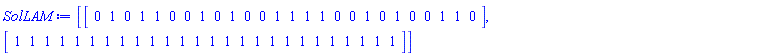 SolLAM := [Vector[row](26, {(1) = 0, (2) = 1, (3) = 0, (4) = 1, (5) = 1, (6) = 0, (7) = 0, (8) = 1, (9) = 0, (10) = 1, (11) = 0, (12) = 0, (13) = 1, (14) = 1, (15) = 1, (16) = 1, (17) = 0, (18) = 0, (19) = 1, (20) = 0, (21) = 1, (22) = 0, (23) = 0, (24) = 1, (25) = 1, (26) = 0}, datatype = integer[8], order = C_order), Vector[row](26, {(1) = 1, (2) = 1, (3) = 1, (4) = 1, (5) = 1, (6) = 1, (7) = 1, (8) = 1, (9) = 1, (10) = 1, (11) = 1, (12) = 1, (13) = 1, (14) = 1, (15) = 1, (16) = 1, (17) = 1, (18) = 1, (19) = 1, (20) = 1, (21) = 1, (22) = 1, (23) = 1, (24) = 1, (25) = 1, (26) = 1}, datatype = integer[8], order = C_order)]