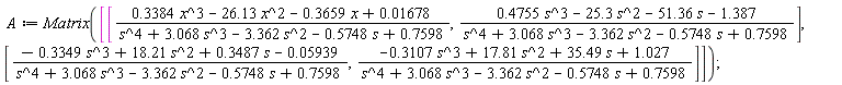 A := Matrix([[(.3384*x^3-26.13*x^2-.3659*x+0.1678e-1)/(s^4+3.068*s^3-3.362*s^2-.5748*s+.7598), (.4755*s^3-25.3*s^2-51.36*s-1.387)/(s^4+3.068*s^3-3.362*s^2-.5748*s+.7598)], [(-.3349*s^3+18.21*s^2+.3487*s-0.5939e-1)/(s^4+3.068*s^3-3.362*s^2-.5748*s+.7598), (-.3107*s^3+17.81*s^2+35.49*s+1.027)/(s^4+3.068*s^3-3.362*s^2-.5748*s+.7598)]])