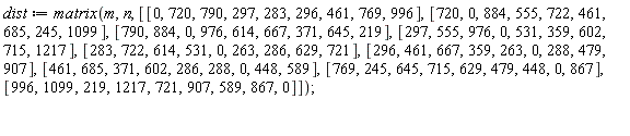 dist := matrix(m, n, [[0, 720, 790, 297, 283, 296, 461, 769, 996], [720, 0, 884, 555, 722, 461, 685, 245, 1099], [790, 884, 0, 976, 614, 667, 371, 645, 219], [297, 555, 976, 0, 531, 359, 602, 715, 1217], [283, 722, 614, 531, 0, 263, 286, 629, 721], [296, 461, 667, 359, 263, 0, 288, 479, 907], [461, 685, 371, 602, 286, 288, 0, 448, 589], [769, 245, 645, 715, 629, 479, 448, 0, 867], [996, 1099, 219, 1217, 721, 907, 589, 867, 0]])