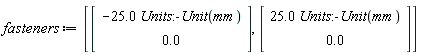 fasteners := [Vector(2, {(1) = -25.0*Units:-Unit(mm), (2) = 0.}), Vector(2, {(1) = 25.0*Units:-Unit(mm), (2) = 0.})]