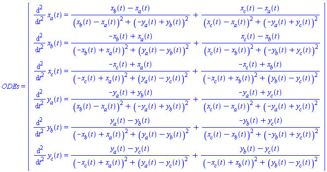 ODEs = (Matrix(6, 1, {(1, 1) = diff(diff(x[a](t), t), t) = (x[b](t)-x[a](t))/((x[b](t)-x[a](t))^2+(-y[a](t)+y[b](t))^2)+(x[c](t)-x[a](t))/((x[c](t)-x[a](t))^2+(-y[a](t)+y[c](t))^2), (2, 1) = diff(diff(x[b](t), t), t) = (-x[b](t)+x[a](t))/((-x[b](t)+x[a](t))^2+(y[a](t)-y[b](t))^2)+(x[c](t)-x[b](t))/((x[c](t)-x[b](t))^2+(-y[b](t)+y[c](t))^2), (3, 1) = diff(diff(x[c](t), t), t) = (-x[c](t)+x[a](t))/((-x[c](t)+x[a](t))^2+(y[a](t)-y[c](t))^2)+(-x[c](t)+x[b](t))/((-x[c](t)+x[b](t))^2+(y[b](t)-y[c](t))^2), (4, 1) = diff(diff(y[a](t), t), t) = (-y[a](t)+y[b](t))/((x[b](t)-x[a](t))^2+(-y[a](t)+y[b](t))^2)+(-y[a](t)+y[c](t))/((x[c](t)-x[a](t))^2+(-y[a](t)+y[c](t))^2), (5, 1) = diff(diff(y[b](t), t), t) = (y[a](t)-y[b](t))/((-x[b](t)+x[a](t))^2+(y[a](t)-y[b](t))^2)+(-y[b](t)+y[c](t))/((x[c](t)-x[b](t))^2+(-y[b](t)+y[c](t))^2), (6, 1) = diff(diff(y[c](t), t), t) = (y[a](t)-y[c](t))/((-x[c](t)+x[a](t))^2+(y[a](t)-y[c](t))^2)+(y[b](t)-y[c](t))/((-x[c](t)+x[b](t))^2+(y[b](t)-y[c](t))^2)}))