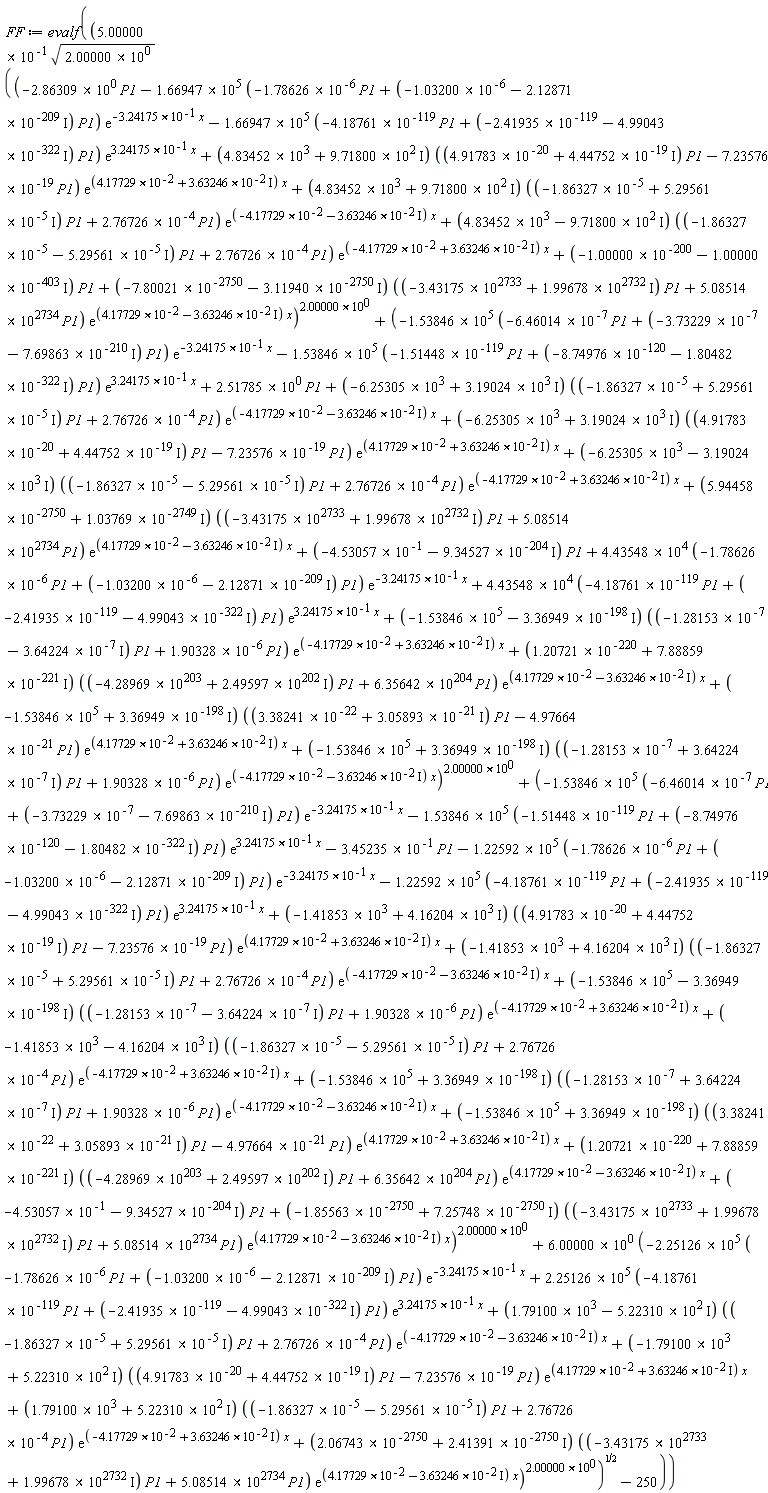 FF := evalf((5.00000*10^(-1))*sqrt(2.00000*10^0)*sqrt((-(2.86309*10^0)*P1-(1.66947*10^5)*(-(1.78626*10^(-6))*P1+(-1.03200*10^(-6)-I*(2.12871*10^(-209)))*P1)*exp(-(3.24175*10^(-1))*x)-(1.66947*10^5)*(-(4.18761*10^(-119))*P1+(-2.41935*10^(-119)-I*(4.99043*10^(-322)))*P1)*exp((3.24175*10^(-1))*x)+(4.83452*10^3+I*(9.71800*10^2))*((4.91783*10^(-20)+I*(4.44752*10^(-19)))*P1-(7.23576*10^(-19))*P1)*exp((4.17729*10^(-2)+I*(3.63246*10^(-2)))*x)+(4.83452*10^3+I*(9.71800*10^2))*((-1.86327*10^(-5)+I*(5.29561*10^(-5)))*P1+(2.76726*10^(-4))*P1)*exp((-4.17729*10^(-2)-I*(3.63246*10^(-2)))*x)+(4.83452*10^3-I*(9.71800*10^2))*((-1.86327*10^(-5)-I*(5.29561*10^(-5)))*P1+(2.76726*10^(-4))*P1)*exp((-4.17729*10^(-2)+I*(3.63246*10^(-2)))*x)+(-1.00000*10^(-200)-I*(1.00000*10^(-403)))*P1+(-7.80021*10^(-2750)-I*(3.11940*10^(-2750)))*((-3.43175*10^2733+I*(1.99678*10^2732))*P1+(5.08514*10^2734)*P1)*exp((4.17729*10^(-2)-I*(3.63246*10^(-2)))*x))^(2.00000*10^0)+(-(1.53846*10^5)*(-(6.46014*10^(-7))*P1+(-3.73229*10^(-7)-I*(7.69863*10^(-210)))*P1)*exp(-(3.24175*10^(-1))*x)-(1.53846*10^5)*(-(1.51448*10^(-119))*P1+(-8.74976*10^(-120)-I*(1.80482*10^(-322)))*P1)*exp((3.24175*10^(-1))*x)+(2.51785*10^0)*P1+(-6.25305*10^3+I*(3.19024*10^3))*((-1.86327*10^(-5)+I*(5.29561*10^(-5)))*P1+(2.76726*10^(-4))*P1)*exp((-4.17729*10^(-2)-I*(3.63246*10^(-2)))*x)+(-6.25305*10^3+I*(3.19024*10^3))*((4.91783*10^(-20)+I*(4.44752*10^(-19)))*P1-(7.23576*10^(-19))*P1)*exp((4.17729*10^(-2)+I*(3.63246*10^(-2)))*x)+(-6.25305*10^3-I*(3.19024*10^3))*((-1.86327*10^(-5)-I*(5.29561*10^(-5)))*P1+(2.76726*10^(-4))*P1)*exp((-4.17729*10^(-2)+I*(3.63246*10^(-2)))*x)+(5.94458*10^(-2750)+I*(1.03769*10^(-2749)))*((-3.43175*10^2733+I*(1.99678*10^2732))*P1+(5.08514*10^2734)*P1)*exp((4.17729*10^(-2)-I*(3.63246*10^(-2)))*x)+(-4.53057*10^(-1)-I*(9.34527*10^(-204)))*P1+(4.43548*10^4)*(-(1.78626*10^(-6))*P1+(-1.03200*10^(-6)-I*(2.12871*10^(-209)))*P1)*exp(-(3.24175*10^(-1))*x)+(4.43548*10^4)*(-(4.18761*10^(-119))*P1+(-2.41935*10^(-119)-I*(4.99043*10^(-322)))*P1)*exp((3.24175*10^(-1))*x)+(-1.53846*10^5-I*(3.36949*10^(-198)))*((-1.28153*10^(-7)-I*(3.64224*10^(-7)))*P1+(1.90328*10^(-6))*P1)*exp((-4.17729*10^(-2)+I*(3.63246*10^(-2)))*x)+(1.20721*10^(-220)+I*(7.88859*10^(-221)))*((-4.28969*10^203+I*(2.49597*10^202))*P1+(6.35642*10^204)*P1)*exp((4.17729*10^(-2)-I*(3.63246*10^(-2)))*x)+(-1.53846*10^5+I*(3.36949*10^(-198)))*((3.38241*10^(-22)+I*(3.05893*10^(-21)))*P1-(4.97664*10^(-21))*P1)*exp((4.17729*10^(-2)+I*(3.63246*10^(-2)))*x)+(-1.53846*10^5+I*(3.36949*10^(-198)))*((-1.28153*10^(-7)+I*(3.64224*10^(-7)))*P1+(1.90328*10^(-6))*P1)*exp((-4.17729*10^(-2)-I*(3.63246*10^(-2)))*x))^(2.00000*10^0)+(-(1.53846*10^5)*(-(6.46014*10^(-7))*P1+(-3.73229*10^(-7)-I*(7.69863*10^(-210)))*P1)*exp(-(3.24175*10^(-1))*x)-(1.53846*10^5)*(-(1.51448*10^(-119))*P1+(-8.74976*10^(-120)-I*(1.80482*10^(-322)))*P1)*exp((3.24175*10^(-1))*x)-(3.45235*10^(-1))*P1-(1.22592*10^5)*(-(1.78626*10^(-6))*P1+(-1.03200*10^(-6)-I*(2.12871*10^(-209)))*P1)*exp(-(3.24175*10^(-1))*x)-(1.22592*10^5)*(-(4.18761*10^(-119))*P1+(-2.41935*10^(-119)-I*(4.99043*10^(-322)))*P1)*exp((3.24175*10^(-1))*x)+(-1.41853*10^3+I*(4.16204*10^3))*((4.91783*10^(-20)+I*(4.44752*10^(-19)))*P1-(7.23576*10^(-19))*P1)*exp((4.17729*10^(-2)+I*(3.63246*10^(-2)))*x)+(-1.41853*10^3+I*(4.16204*10^3))*((-1.86327*10^(-5)+I*(5.29561*10^(-5)))*P1+(2.76726*10^(-4))*P1)*exp((-4.17729*10^(-2)-I*(3.63246*10^(-2)))*x)+(-1.53846*10^5-I*(3.36949*10^(-198)))*((-1.28153*10^(-7)-I*(3.64224*10^(-7)))*P1+(1.90328*10^(-6))*P1)*exp((-4.17729*10^(-2)+I*(3.63246*10^(-2)))*x)+(-1.41853*10^3-I*(4.16204*10^3))*((-1.86327*10^(-5)-I*(5.29561*10^(-5)))*P1+(2.76726*10^(-4))*P1)*exp((-4.17729*10^(-2)+I*(3.63246*10^(-2)))*x)+(-1.53846*10^5+I*(3.36949*10^(-198)))*((-1.28153*10^(-7)+I*(3.64224*10^(-7)))*P1+(1.90328*10^(-6))*P1)*exp((-4.17729*10^(-2)-I*(3.63246*10^(-2)))*x)+(-1.53846*10^5+I*(3.36949*10^(-198)))*((3.38241*10^(-22)+I*(3.05893*10^(-21)))*P1-(4.97664*10^(-21))*P1)*exp((4.17729*10^(-2)+I*(3.63246*10^(-2)))*x)+(1.20721*10^(-220)+I*(7.88859*10^(-221)))*((-4.28969*10^203+I*(2.49597*10^202))*P1+(6.35642*10^204)*P1)*exp((4.17729*10^(-2)-I*(3.63246*10^(-2)))*x)+(-4.53057*10^(-1)-I*(9.34527*10^(-204)))*P1+(-1.85563*10^(-2750)+I*(7.25748*10^(-2750)))*((-3.43175*10^2733+I*(1.99678*10^2732))*P1+(5.08514*10^2734)*P1)*exp((4.17729*10^(-2)-I*(3.63246*10^(-2)))*x))^(2.00000*10^0)+(6.00000*10^0)*(-(2.25126*10^5)*(-(1.78626*10^(-6))*P1+(-1.03200*10^(-6)-I*(2.12871*10^(-209)))*P1)*exp(-(3.24175*10^(-1))*x)+(2.25126*10^5)*(-(4.18761*10^(-119))*P1+(-2.41935*10^(-119)-I*(4.99043*10^(-322)))*P1)*exp((3.24175*10^(-1))*x)+(1.79100*10^3-I*(5.22310*10^2))*((-1.86327*10^(-5)+I*(5.29561*10^(-5)))*P1+(2.76726*10^(-4))*P1)*exp((-4.17729*10^(-2)-I*(3.63246*10^(-2)))*x)+(-1.79100*10^3+I*(5.22310*10^2))*((4.91783*10^(-20)+I*(4.44752*10^(-19)))*P1-(7.23576*10^(-19))*P1)*exp((4.17729*10^(-2)+I*(3.63246*10^(-2)))*x)+(1.79100*10^3+I*(5.22310*10^2))*((-1.86327*10^(-5)-I*(5.29561*10^(-5)))*P1+(2.76726*10^(-4))*P1)*exp((-4.17729*10^(-2)+I*(3.63246*10^(-2)))*x)+(2.06743*10^(-2750)+I*(2.41391*10^(-2750)))*((-3.43175*10^2733+I*(1.99678*10^2732))*P1+(5.08514*10^2734)*P1)*exp((4.17729*10^(-2)-I*(3.63246*10^(-2)))*x))^(2.00000*10^0))-250)