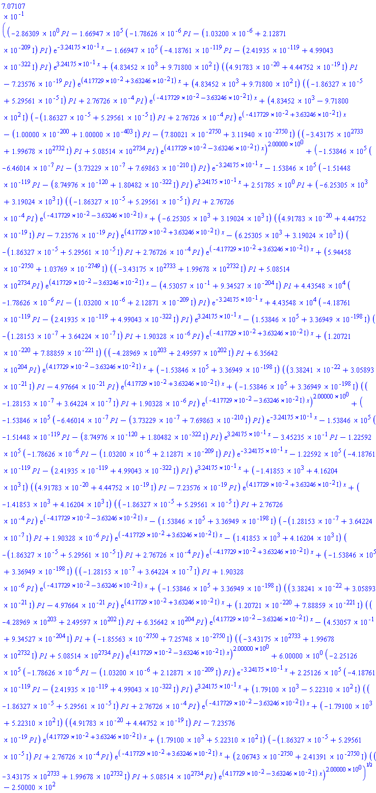 .7071067810*((-2.86309*P1-166947.0000*(-0.1786260000e-5*P1+(-0.1032000000e-5-0.2128710000e-208*I)*P1)*exp(-.3241750000*x)-166947.0000*(-0.4187610000e-118*P1+(-0.2419350000e-118-0.4990430000e-321*I)*P1)*exp(.3241750000*x)+(4834.52000+971.80000*I)*((0.4917830000e-19+0.4447520000e-18*I)*P1-0.7235760000e-18*P1)*exp((0.4177290000e-1+0.3632460000e-1*I)*x)+(4834.52000+971.80000*I)*((-0.1863270000e-4+0.5295610000e-4*I)*P1+0.2767260000e-3*P1)*exp((-0.4177290000e-1-0.3632460000e-1*I)*x)+(4834.52000-971.80000*I)*((-0.1863270000e-4-0.5295610000e-4*I)*P1+0.2767260000e-3*P1)*exp((-0.4177290000e-1+0.3632460000e-1*I)*x)+(-0.1000000000e-199-0.1000000000e-402*I)*P1+(-0.7800210000e-2749-0.3119400000e-2749*I)*((-0.3431750000e2734+0.1996780000e2733*I)*P1+0.5085140000e2735*P1)*exp((0.4177290000e-1-0.3632460000e-1*I)*x))^2.00000+(-153846.0000*(-0.6460140000e-6*P1+(-0.3732290000e-6-0.7698630000e-209*I)*P1)*exp(-.3241750000*x)-153846.0000*(-0.1514480000e-118*P1+(-0.8749760000e-119-0.1804820000e-321*I)*P1)*exp(.3241750000*x)+2.51785*P1+(-6253.05000+3190.24000*I)*((-0.1863270000e-4+0.5295610000e-4*I)*P1+0.2767260000e-3*P1)*exp((-0.4177290000e-1-0.3632460000e-1*I)*x)+(-6253.05000+3190.24000*I)*((0.4917830000e-19+0.4447520000e-18*I)*P1-0.7235760000e-18*P1)*exp((0.4177290000e-1+0.3632460000e-1*I)*x)+(-6253.05000-3190.24000*I)*((-0.1863270000e-4-0.5295610000e-4*I)*P1+0.2767260000e-3*P1)*exp((-0.4177290000e-1+0.3632460000e-1*I)*x)+(0.5944580000e-2749+0.1037690000e-2748*I)*((-0.3431750000e2734+0.1996780000e2733*I)*P1+0.5085140000e2735*P1)*exp((0.4177290000e-1-0.3632460000e-1*I)*x)+(-.4530570000-0.9345270000e-203*I)*P1+44354.80000*(-0.1786260000e-5*P1+(-0.1032000000e-5-0.2128710000e-208*I)*P1)*exp(-.3241750000*x)+44354.80000*(-0.4187610000e-118*P1+(-0.2419350000e-118-0.4990430000e-321*I)*P1)*exp(.3241750000*x)+(-153846.0000-0.3369490000e-197*I)*((-0.1281530000e-6-0.3642240000e-6*I)*P1+0.1903280000e-5*P1)*exp((-0.4177290000e-1+0.3632460000e-1*I)*x)+(0.1207210000e-219+0.7888590000e-220*I)*((-0.4289690000e204+0.2495970000e203*I)*P1+0.6356420000e205*P1)*exp((0.4177290000e-1-0.3632460000e-1*I)*x)+(-153846.0000+0.3369490000e-197*I)*((0.3382410000e-21+0.3058930000e-20*I)*P1-0.4976640000e-20*P1)*exp((0.4177290000e-1+0.3632460000e-1*I)*x)+(-153846.0000+0.3369490000e-197*I)*((-0.1281530000e-6+0.3642240000e-6*I)*P1+0.1903280000e-5*P1)*exp((-0.4177290000e-1-0.3632460000e-1*I)*x))^2.00000+(-153846.0000*(-0.6460140000e-6*P1+(-0.3732290000e-6-0.7698630000e-209*I)*P1)*exp(-.3241750000*x)-153846.0000*(-0.1514480000e-118*P1+(-0.8749760000e-119-0.1804820000e-321*I)*P1)*exp(.3241750000*x)-.3452350000*P1-122592.0000*(-0.1786260000e-5*P1+(-0.1032000000e-5-0.2128710000e-208*I)*P1)*exp(-.3241750000*x)-122592.0000*(-0.4187610000e-118*P1+(-0.2419350000e-118-0.4990430000e-321*I)*P1)*exp(.3241750000*x)+(-1418.53000+4162.04000*I)*((0.4917830000e-19+0.4447520000e-18*I)*P1-0.7235760000e-18*P1)*exp((0.4177290000e-1+0.3632460000e-1*I)*x)+(-1418.53000+4162.04000*I)*((-0.1863270000e-4+0.5295610000e-4*I)*P1+0.2767260000e-3*P1)*exp((-0.4177290000e-1-0.3632460000e-1*I)*x)+(-153846.0000-0.3369490000e-197*I)*((-0.1281530000e-6-0.3642240000e-6*I)*P1+0.1903280000e-5*P1)*exp((-0.4177290000e-1+0.3632460000e-1*I)*x)+(-1418.53000-4162.04000*I)*((-0.1863270000e-4-0.5295610000e-4*I)*P1+0.2767260000e-3*P1)*exp((-0.4177290000e-1+0.3632460000e-1*I)*x)+(-153846.0000+0.3369490000e-197*I)*((-0.1281530000e-6+0.3642240000e-6*I)*P1+0.1903280000e-5*P1)*exp((-0.4177290000e-1-0.3632460000e-1*I)*x)+(-153846.0000+0.3369490000e-197*I)*((0.3382410000e-21+0.3058930000e-20*I)*P1-0.4976640000e-20*P1)*exp((0.4177290000e-1+0.3632460000e-1*I)*x)+(0.1207210000e-219+0.7888590000e-220*I)*((-0.4289690000e204+0.2495970000e203*I)*P1+0.6356420000e205*P1)*exp((0.4177290000e-1-0.3632460000e-1*I)*x)+(-.4530570000-0.9345270000e-203*I)*P1+(-0.1855630000e-2749+0.7257480000e-2749*I)*((-0.3431750000e2734+0.1996780000e2733*I)*P1+0.5085140000e2735*P1)*exp((0.4177290000e-1-0.3632460000e-1*I)*x))^2.00000+6.00000*(-225126.0000*(-0.1786260000e-5*P1+(-0.1032000000e-5-0.2128710000e-208*I)*P1)*exp(-.3241750000*x)+225126.0000*(-0.4187610000e-118*P1+(-0.2419350000e-118-0.4990430000e-321*I)*P1)*exp(.3241750000*x)+(1791.00000-522.31000*I)*((-0.1863270000e-4+0.5295610000e-4*I)*P1+0.2767260000e-3*P1)*exp((-0.4177290000e-1-0.3632460000e-1*I)*x)+(-1791.00000+522.31000*I)*((0.4917830000e-19+0.4447520000e-18*I)*P1-0.7235760000e-18*P1)*exp((0.4177290000e-1+0.3632460000e-1*I)*x)+(1791.00000+522.31000*I)*((-0.1863270000e-4-0.5295610000e-4*I)*P1+0.2767260000e-3*P1)*exp((-0.4177290000e-1+0.3632460000e-1*I)*x)+(0.2067430000e-2749+0.2413910000e-2749*I)*((-0.3431750000e2734+0.1996780000e2733*I)*P1+0.5085140000e2735*P1)*exp((0.4177290000e-1-0.3632460000e-1*I)*x))^2.00000)^(1/2)-250.