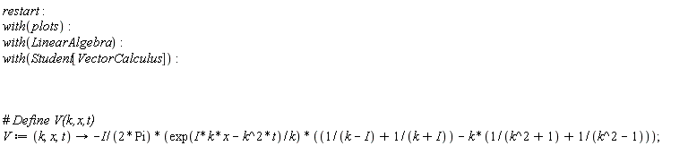 restart; with(plots); with(LinearAlgebra); with(Student[VectorCalculus]); V := proc (k, x, t) options operator, arrow; -((1/2)*I)*exp(I*k*x-k^2*t)*(1/(k-I)+1/(k+I)-k*(1/(k^2+1)+1/(k^2-1)))/(Pi*k) end proc