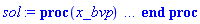 proc (x_bvp) local res, data, solnproc, _ndsol, outpoint, i; option `Copyright (c) 2000 by Waterloo Maple Inc. All rights reserved.`; _EnvDSNumericSaveDigits := Digits; Digits := 15; if _EnvInFsolve = true then outpoint := evalf[_EnvDSNumericSaveDigits](x_bvp) else outpoint := evalf(x_bvp) end if; data := Array(1..4, {(1) = proc (outpoint) local X, Y, YP, yout, errproc, L, V, i; option `Copyright (c) 2000 by Waterloo Maple Inc. All rights reserved.`; X := Vector(50, {(1) = .0, (2) = 0.538450712436539e-1, (3) = .1082766859915131, (4) = .16331444031270473, (5) = .2189790463606035, (6) = .2752924234461127, (7) = .33227779889470094, (8) = .38995982000331736, (9) = .4483646786278111, (10) = .5075202501873479, (11) = .5674562491788733, (12) = .6282044036635384, (13) = .6897986516330131, (14) = .7524176453724036, (15) = .816715733668989, (16) = .8829036702135253, (17) = .9511585880378444, (18) = 1.0216871515791115, (19) = 1.0947329467114486, (20) = 1.170586433436612, (21) = 1.2495986390793312, (22) = 1.3322004686809672, (23) = 1.4189307352844525, (24) = 1.5100425310518173, (25) = 1.605556044446249, (26) = 1.706170701849191, (27) = 1.8128032039007311, (28) = 1.9266829029680352, (29) = 2.049525210932362, (30) = 2.1836360719075385, (31) = 2.3285917464945434, (32) = 2.485839068288575, (33) = 2.6591632259916818, (34) = 2.8548144648261875, (35) = 3.0721020019341, (36) = 3.305701178649673, (37) = 3.559949463816246, (38) = 3.7970789219278824, (39) = 3.990153302379728, (40) = 4.15720355507037, (41) = 4.306208343595448, (42) = 4.427174986030093, (43) = 4.526423733667591, (44) = 4.612636841962476, (45) = 4.689904237648306, (46) = 4.7605405732587975, (47) = 4.826006890793816, (48) = 4.88729546673539, (49) = 4.945116721690995, (50) = 5.0}, datatype = float[8], order = C_order); Y := Matrix(50, 5, {(1, 1) = .0, (1, 2) = 1.0, (1, 3) = -1.016912631477338, (1, 4) = 1.0, (1, 5) = 4.938383111325546, (2, 1) = 0.5239768838140454e-1, (2, 2) = .9467292622483128, (2, 3) = -.9622772113928727, (2, 4) = 1.2552137152775404, (2, 5) = 4.513346170739063, (3, 1) = .10253029316475297, (3, 2) = .895783706943777, (3, 3) = -.9101344320647631, (3, 4) = 1.4856388355002517, (3, 5) = 3.9305405877166715, (4, 1) = .1504792351703645, (4, 2) = .8470745536097423, (4, 3) = -.860373451742725, (4, 4) = 1.6829551945815935, (4, 5) = 3.223524805389885, (5, 1) = .19632323217740202, (5, 2) = .8005166268083528, (5, 3) = -.8128903023040563, (5, 4) = 1.8406334092867063, (5, 5) = 2.4329926016781056, (6, 1) = .24013840636663933, (6, 2) = .75602811722521, (6, 3) = -.7675871163117387, (6, 4) = 1.9543101701250922, (6, 5) = 1.6030729437227047, (7, 1) = .2819983835793791, (7, 2) = .7135303716905912, (7, 3) = -.7243714778269336, (7, 4) = 2.021973234344372, (7, 5) = .7775670166921098, (8, 1) = .3219743854445238, (8, 2) = .6729477074610013, (8, 3) = -.6831558741457402, (8, 4) = 2.04395171767529, (8, 5) = -0.34653255090257517e-2, (9, 1) = .36013531525388137, (9, 2) = .6342072469341395, (9, 3) = -.6438572302054374, (9, 4) = 2.0227281462789084, (9, 5) = -.7064433677651218, (10, 1) = .3965478383244555, (10, 2) = .5972387696518396, (10, 3) = -.6063965109971585, (10, 4) = 1.9626055145558932, (10, 5) = -1.3061198107940517, (11, 1) = .4312764574697176, (11, 2) = .5619745789945647, (11, 3) = -.5706983801552904, (11, 4) = 1.8692736251817776, (11, 5) = -1.786473233829117, (12, 1) = .46438358410487035, (12, 2) = .528349381415236, (12, 3) = -.5366909051394194, (12, 4) = 1.7493236289925442, (12, 5) = -2.1406810006817762, (13, 1) = .49592960543014786, (13, 2) = .49630017642071433, (13, 3) = -.5043053012120328, (13, 4) = 1.6097582709295248, (13, 5) = -2.3703112091517946, (14, 1) = .5260392137265275, (14, 2) = .46569879325333513, (14, 3) = -.4734077198356524, (14, 4) = 1.4571855527545918, (14, 5) = -2.4840706437151705, (15, 1) = .5550249899686894, (15, 2) = .4362259970506212, (15, 3) = -.44367242988215233, (15, 4) = 1.2966009526912445, (15, 5) = -2.4948251356156317, (16, 1) = .582947323077621, (16, 2) = .4078186772916242, (16, 3) = -.41503308219069956, (16, 4) = 1.133618168947713, (16, 5) = -2.4170112399060972, (17, 1) = .6098379764681325, (17, 2) = .3804427617884565, (17, 3) = -.3874529846540737, (17, 4) = .9734125833836331, (17, 5) = -2.267713799142949, (18, 1) = .6357288212995027, (18, 2) = .35406397565685854, (18, 3) = -.3608955340280772, (18, 4) = .8203928722713415, (18, 5) = -2.0653717123140347, (19, 1) = .6606520558243368, (19, 2) = .32864756458000216, (19, 3) = -.33532390992055233, (19, 4) = .6780764948146691, (19, 5) = -1.8284211343980543, (20, 1) = .6846405020881483, (20, 2) = .30415792526822016, (20, 3) = -.310700681058048, (20, 4) = .5490330762061609, (20, 5) = -1.5741295655423746, (21, 1) = .7077280179775027, (21, 2) = .2805580974006707, (21, 3) = -.2869872780487047, (21, 4) = .4348909698491685, (21, 5) = -1.3176869854655087, (22, 1) = .7299500860736533, (22, 2) = .25780904339388555, (22, 3) = -.2641432592769831, (22, 4) = .33639815254557953, (22, 5) = -1.071588245625372, (23, 1) = .7513446824807472, (23, 2) = .2358685927532746, (23, 3) = -.2421252475321414, (23, 4) = .2535257527268136, (23, 5) = -.845310470542935, (24, 1) = .7718600373416271, (24, 2) = .2147861043754655, (24, 3) = -.2209818389817886, (24, 4) = .18588236390672697, (24, 5) = -.6461214157898081, (25, 1) = .7913984364444584, (25, 2) = .1946582172929835, (25, 3) = -.20080896597698863, (25, 4) = .13250101521230842, (25, 5) = -.47835610933187955, (26, 1) = .8100007854235601, (26, 2) = .1754386620756086, (26, 3) = -.18155930417548316, (26, 4) = 0.9154569608003324e-1, (26, 5) = -.3421381651798363, (27, 1) = .8277118076501322, (27, 2) = .15707596816855374, (27, 3) = -.16318052643948905, (27, 4) = 0.6105466126293412e-1, (27, 5) = -.23553722921336775, (28, 1) = .8445805217874315, (28, 2) = .13951234873701424, (28, 3) = -.14561421333147123, (28, 4) = 0.39087681110023476e-1, (28, 5) = -.15525672367643156, (29, 1) = .8606634863301678, (29, 2) = .12267930610986412, (29, 3) = -.12879150739256892, (29, 4) = 0.23832991063636576e-1, (29, 5) = -0.9724838130607329e-1, (30, 1) = .8760079352865905, (30, 2) = .10651370141941992, (30, 3) = -.1126492397968819, (30, 4) = 0.13691444825679132e-1, (30, 5) = -0.5727653723318041e-1, (31, 1) = .8903192581096104, (31, 2) = 0.9131052167272624e-1, (31, 3) = -0.9748175032923309e-1, (31, 4) = 0.74131272943985405e-2, (31, 5) = -0.3172088613075896e-1, (32, 1) = .9035329750439559, (32, 2) = 0.7712276927556598e-1, (32, 3) = -0.8334133909913169e-1, (32, 4) = 0.3755698608845979e-2, (32, 5) = -0.1640104680740198e-1, (33, 1) = .9157173948547132, (33, 2) = 0.6385549523046109e-1, (33, 3) = -0.7013295494960084e-1, (33, 4) = 0.17491668487648983e-2, (33, 5) = -0.7780056793655609e-2, (34, 1) = .9269514730577374, (34, 2) = 0.51386320628059305e-1, (34, 3) = -0.57734884774429875e-1, (34, 4) = 0.7271289957321933e-3, (34, 5) = -0.32884474837452868e-2, (35, 1) = .9368471128429581, (35, 2) = 0.4010243173621042e-1, (35, 3) = -0.4653193161278045e-1, (35, 4) = 0.27013268380656147e-3, (35, 5) = -0.12396732969434932e-2, (36, 1) = .9450380185477333, (36, 2) = 0.30399509190318585e-1, (36, 3) = -0.36915005251636664e-1, (36, 4) = 0.9182614553853198e-4, (36, 5) = -0.42674003103921183e-3, (37, 1) = .9516679912394145, (37, 2) = 0.22101471191290013e-1, (37, 3) = -0.28706677187926227e-1, (37, 4) = 0.27971094145282712e-4, (37, 5) = -0.1315582904251911e-3, (38, 1) = .9561612871284315, (38, 2) = 0.16032468497041725e-1, (38, 3) = -0.22716201697191084e-1, (38, 4) = 0.9108284297335907e-5, (38, 5) = -0.4337758039619726e-4, (39, 1) = .958858965635045, (39, 2) = 0.12038500162795706e-1, (39, 3) = -0.18782005182342264e-1, (39, 4) = 0.3608857075468415e-5, (39, 5) = -0.17441599450102097e-4, (40, 1) = .9606217197165348, (40, 2) = 0.914514325386327e-2, (40, 3) = -0.1593723322791538e-1, (40, 4) = 0.15973572885621025e-5, (40, 5) = -0.7881196067433009e-5, (41, 1) = .9618157889669987, (41, 2) = 0.693594504796013e-2, (41, 3) = -0.13768928625667299e-1, (41, 4) = 0.7578240406846033e-6, (41, 5) = -0.3856388483481057e-5, (42, 1) = .9625579336916471, (42, 2) = 0.53653148882890234e-2, (42, 3) = -0.12229837199143657e-1, (42, 4) = 0.40466831691457055e-6, (42, 5) = -0.21455723871656463e-5, (43, 1) = .9630321047416508, (43, 2) = 0.4208610204678467e-2, (43, 3) = -0.11097927826763769e-1, (43, 4) = 0.23599512230457527e-6, (43, 5) = -0.13185086023573497e-5, (44, 1) = .9633548330674003, (44, 2) = 0.3291032013106795e-2, (44, 3) = -0.10201119562353245e-1, (44, 4) = 0.14351096807189318e-6, (44, 5) = -0.8585799100739333e-6, (45, 1) = .9635794225798572, (45, 2) = 0.25318181431538732e-2, (45, 3) = -0.9459930001639555e-2, (45, 4) = 0.8857046151520711e-7, (45, 5) = -0.5807183930298681e-6, (46, 1) = .9637351936467563, (46, 2) = 0.18861028334058306e-2, (46, 3) = -0.8830217058260243e-2, (46, 4) = 0.54176953171370387e-7, (46, 5) = -0.40321204700634103e-6, (47, 1) = .9638401434562422, (47, 2) = 0.1326072836040432e-2, (47, 3) = -0.828462376949864e-2, (47, 4) = 0.318508859340672e-7, (47, 5) = -0.28512654551555526e-6, (48, 1) = .9639061617395365, (48, 2) = 0.8331693356556849e-3, (48, 3) = -0.7804900784463723e-2, (48, 4) = 0.16983012204335007e-7, (48, 5) = -0.20411108581207533e-6, (49, 1) = .963941530746681, (49, 2) = 0.39433359612162176e-3, (49, 3) = -0.7378210574196815e-2, (49, 4) = 0.69058956940428584e-8, (49, 5) = -0.14716673870893628e-6, (50, 1) = .963952255758426, (50, 2) = .0, (50, 3) = -0.6995152048687603e-2, (50, 4) = .0, (50, 5) = -0.10635754806174274e-6}, datatype = float[8], order = C_order); YP := Matrix(50, 5, {(1, 1) = 1.0, (1, 2) = -1.016912631477338, (1, 3) = 1.0441113000581643, (1, 4) = 4.938383111325546, (1, 5) = -6.300000001197, (2, 1) = .9467292622483128, (2, 2) = -.9622772113928727, (2, 3) = .9858658256476173, (2, 4) = 4.513346170739063, (2, 5) = -9.397726517168355, (3, 1) = .895783706943777, (3, 2) = -.9101344320647631, (3, 3) = .9306188716382228, (3, 4) = 3.9305405877166715, (3, 5) = -11.898421382065955, (4, 1) = .8470745536097423, (4, 2) = -.860373451742725, (4, 3) = .8781815609789202, (4, 4) = 3.223524805389885, (4, 5) = -13.658581076246108, (5, 1) = .8005166268083528, (5, 2) = -.8128903023040563, (5, 3) = .8283850614020614, (5, 4) = 2.4329926016781056, (5, 5) = -14.605204201259696, (6, 1) = .75602811722521, (6, 2) = -.7675871163117387, (6, 3) = .7810774091586878, (6, 4) = 1.6030729437227047, (6, 5) = -14.737398181156987, (7, 1) = .7135303716905912, (7, 2) = -.7243714778269336, (7, 3) = .736120927464283, (7, 4) = .7775670166921098, (7, 5) = -14.11984902259275, (8, 1) = .6729477074610013, (8, 2) = -.6831558741457402, (8, 3) = .6933901181953316, (8, 4) = -0.34653255090257517e-2, (8, 5) = -12.86986662367746, (9, 1) = .6342072469341395, (9, 2) = -.6438572302054374, (9, 3) = .6527699319356851, (9, 4) = -.7064433677651218, (9, 5) = -11.140371532431427, (10, 1) = .5972387696518396, (10, 2) = -.6063965109971585, (10, 3) = .6141543418494605, (10, 4) = -1.3061198107940517, (10, 5) = -9.101399121783686, (11, 1) = .5619745789945647, (11, 2) = -.5706983801552904, (11, 3) = .5774451625788978, (11, 4) = -1.786473233829117, (11, 5) = -6.922501599763635, (12, 1) = .528349381415236, (12, 2) = -.5366909051394194, (12, 3) = .5425510675586522, (12, 4) = -2.1406810006817762, (12, 5) = -4.757927035769672, (13, 1) = .49630017642071433, (13, 2) = -.5043053012120328, (13, 3) = .5093867676411815, (13, 4) = -2.3703112091517946, (13, 5) = -2.7357798403575755, (14, 1) = .46569879325333513, (14, 2) = -.4734077198356524, (14, 3) = .47780288184693964, (14, 4) = -2.4840706437151705, (14, 5) = -.9479420024892491, (15, 1) = .4362259970506212, (15, 2) = -.44367242988215233, (15, 3) = .44745677095276526, (15, 4) = -2.4948251356156317, (15, 5) = .5549628621234142, (16, 1) = .4078186772916242, (16, 2) = -.41503308219069956, (16, 3) = .4182730703373508, (16, 4) = -2.4170112399060972, (16, 5) = 1.7348439985152488, (17, 1) = .3804427617884565, (17, 2) = -.3874529846540737, (17, 3) = .39020778707321313, (17, 4) = -2.267713799142949, (17, 5) = 2.5800100903859544, (18, 1) = .35406397565685854, (18, 2) = -.3608955340280772, (18, 3) = .36321791869790376, (18, 4) = -2.0653717123140347, (18, 5) = 3.10352774783306, (19, 1) = .32864756458000216, (19, 2) = -.33532390992055233, (19, 3) = .3372610306662744, (19, 4) = -1.8284211343980543, (19, 5) = 3.338204225824109, (20, 1) = .30415792526822016, (20, 2) = -.310700681058048, (20, 3) = .31229476274132867, (20, 4) = -1.5741295655423746, (20, 5) = 3.3306826139938144, (21, 1) = .2805580974006707, (21, 2) = -.2869872780487047, (21, 3) = .28827621621397953, (21, 4) = -1.3176869854655087, (21, 5) = 3.135340081336959, (22, 1) = .25780904339388555, (22, 2) = -.2641432592769831, (22, 3) = .2651611467004155, (22, 4) = -1.071588245625372, (22, 5) = 2.8085890119139396, (23, 1) = .2358685927532746, (23, 2) = -.2421252475321414, (23, 3) = .2429028386476426, (23, 4) = -.845310470542935, (23, 5) = 2.4040407789305567, (24, 1) = .2147861043754655, (24, 2) = -.2209818389817886, (24, 3) = .2215478846918326, (24, 4) = -.6461214157898081, (24, 5) = 1.9708474985101825, (25, 1) = .1946582172929835, (25, 2) = -.20080896597698863, (25, 3) = .20119072468789445, (25, 4) = -.47835610933187955, (25, 5) = 1.5502363494870965, (26, 1) = .1754386620756086, (26, 2) = -.18155930417548316, (26, 3) = .18178134653653813, (26, 4) = -.3421381651798363, (26, 5) = 1.1691948647879093, (27, 1) = .15707596816855374, (27, 2) = -.16318052643948905, (27, 3) = .163265092403284, (27, 4) = -.23553722921336775, (27, 5) = .843584392498727, (28, 1) = .13951234873701424, (28, 2) = -.14561421333147123, (28, 3) = .14558155088667368, (28, 4) = -.15525672367643156, (28, 5) = .579846478687003, (29, 1) = .12267930610986412, (29, 2) = -.12879150739256892, (29, 3) = .12866019319975472, (29, 4) = -0.9724838130607329e-1, (29, 5) = .3771503810083066, (30, 1) = .10651370141941992, (30, 2) = -.1126492397968819, (30, 3) = .11243661620708013, (30, 4) = -0.5727653723318041e-1, (30, 5) = .22984451471051648, (31, 1) = 0.9131052167272624e-1, (31, 2) = -0.9748175032923309e-1, (31, 3) = 0.9720567649632728e-1, (31, 4) = -0.3172088613075896e-1, (31, 5) = .13122010765127654, (32, 1) = 0.7712276927556598e-1, (32, 2) = -0.8334133909913169e-1, (32, 3) = 0.8301865455597775e-1, (32, 4) = -0.1640104680740198e-1, (32, 5) = 0.6969808445659362e-1, (33, 1) = 0.6385549523046109e-1, (33, 2) = -0.7013295494960084e-1, (33, 3) = 0.697791531221788e-1, (33, 4) = -0.7780056793655609e-2, (33, 5) = 0.3386354889433578e-1, (34, 1) = 0.51386320628059305e-1, (34, 2) = -0.57734884774429875e-1, (34, 3) = 0.5736461661467379e-1, (34, 4) = -0.32884474837452868e-2, (34, 5) = 0.14622944136188972e-1, (35, 1) = 0.4010243173621042e-1, (35, 2) = -0.4653193161278045e-1, (35, 3) = 0.4615955076341791e-1, (35, 4) = -0.12396732969434932e-2, (35, 5) = 0.5614885492478633e-2, (36, 1) = 0.30399509190318585e-1, (36, 2) = -0.36915005251636664e-1, (36, 3) = 0.3655279612231743e-1, (36, 4) = -0.42674003103921183e-3, (36, 5) = 0.19621942697003233e-2, (37, 1) = 0.22101471191290013e-1, (37, 2) = -0.28706677187926227e-1, (37, 3) = 0.2836431384167678e-1, (37, 4) = -0.1315582904251911e-3, (37, 5) = 0.6125409350740502e-3, (38, 1) = 0.16032468497041725e-1, (38, 2) = -0.22716201697191084e-1, (38, 3) = 0.22396703157973173e-1, (38, 4) = -0.4337758039619726e-4, (38, 5) = 0.20391637652164134e-3, (39, 1) = 0.12038500162795706e-1, (39, 2) = -0.18782005182342264e-1, (39, 3) = 0.18482442781990245e-1, (39, 4) = -0.17441599450102097e-4, (39, 5) = 0.8262561468904556e-4, (40, 1) = 0.914514325386327e-2, (40, 2) = -0.1593723322791538e-1, (40, 3) = 0.15655099226423174e-1, (40, 4) = -0.7881196067433009e-5, (40, 5) = 0.3763299224344935e-4, (41, 1) = 0.693594504796013e-2, (41, 2) = -0.13768928625667299e-1, (41, 3) = 0.13502115795304808e-1, (41, 4) = -0.3856388483481057e-5, (41, 5) = 0.18593261137575973e-4, (42, 1) = 0.53653148882890234e-2, (42, 2) = -0.12229837199143657e-1, (42, 3) = 0.11975148890593406e-1, (42, 4) = -0.21455723871656463e-5, (42, 5) = 0.10461587263954827e-4, (43, 1) = 0.4208610204678467e-2, (43, 2) = -0.11097927826763769e-1, (43, 3) = 0.1085291089737409e-1, (43, 4) = -0.13185086023573497e-5, (43, 5) = 0.6512757251742076e-5, (44, 1) = 0.3291032013106795e-2, (44, 2) = -0.10201119562353245e-1, (44, 3) = 0.9964270993547896e-2, (44, 4) = -0.8585799100739333e-6, (44, 5) = 0.4306718669414423e-5, (45, 1) = 0.25318181431538732e-2, (45, 2) = -0.9459930001639555e-2, (45, 3) = 0.9230202345693167e-2, (45, 4) = -0.5807183930298681e-6, (45, 5) = 0.29672863441924835e-5, (46, 1) = 0.18861028334058306e-2, (46, 2) = -0.8830217058260243e-2, (46, 3) = 0.8606824708215374e-2, (46, 4) = -0.40321204700634103e-6, (46, 5) = 0.2106799928695533e-5, (47, 1) = 0.1326072836040432e-2, (47, 2) = -0.828462376949864e-2, (47, 3) = 0.8066948681837108e-2, (47, 4) = -0.28512654551555526e-6, (47, 5) = 0.15306828052634482e-5, (48, 1) = 0.8331693356556849e-3, (48, 2) = -0.7804900784463723e-2, (48, 3) = 0.75924401275222035e-2, (48, 4) = -0.20411108581207533e-6, (48, 5) = 0.11324938030775855e-5, (49, 1) = 0.39433359612162176e-3, (49, 2) = -0.7378210574196815e-2, (49, 3) = 0.7170544922301032e-2, (49, 4) = -0.14716673870893628e-6, (49, 5) = 0.85021168502143e-6, (50, 1) = .0, (50, 2) = -0.6995152048687603e-2, (50, 3) = 0.6791924748889848e-2, (50, 4) = -0.10635754806174274e-6, (50, 5) = 0.6458986698603491e-6}, datatype = float[8], order = C_order); errproc := proc (x_bvp) local outpoint, X, Y, yout, L, V, i; option `Copyright (c) 2000 by Waterloo Maple Inc. All rights reserved.`; Digits := 15; outpoint := evalf(x_bvp); X := Vector(50, {(1) = .0, (2) = 0.538450712436539e-1, (3) = .1082766859915131, (4) = .16331444031270473, (5) = .2189790463606035, (6) = .2752924234461127, (7) = .33227779889470094, (8) = .38995982000331736, (9) = .4483646786278111, (10) = .5075202501873479, (11) = .5674562491788733, (12) = .6282044036635384, (13) = .6897986516330131, (14) = .7524176453724036, (15) = .816715733668989, (16) = .8829036702135253, (17) = .9511585880378444, (18) = 1.0216871515791115, (19) = 1.0947329467114486, (20) = 1.170586433436612, (21) = 1.2495986390793312, (22) = 1.3322004686809672, (23) = 1.4189307352844525, (24) = 1.5100425310518173, (25) = 1.605556044446249, (26) = 1.706170701849191, (27) = 1.8128032039007311, (28) = 1.9266829029680352, (29) = 2.049525210932362, (30) = 2.1836360719075385, (31) = 2.3285917464945434, (32) = 2.485839068288575, (33) = 2.6591632259916818, (34) = 2.8548144648261875, (35) = 3.0721020019341, (36) = 3.305701178649673, (37) = 3.559949463816246, (38) = 3.7970789219278824, (39) = 3.990153302379728, (40) = 4.15720355507037, (41) = 4.306208343595448, (42) = 4.427174986030093, (43) = 4.526423733667591, (44) = 4.612636841962476, (45) = 4.689904237648306, (46) = 4.7605405732587975, (47) = 4.826006890793816, (48) = 4.88729546673539, (49) = 4.945116721690995, (50) = 5.0}, datatype = float[8], order = C_order); Y := Matrix(50, 5, {(1, 1) = .0, (1, 2) = .0, (1, 3) = 0.15143863606013115e-13, (1, 4) = .0, (1, 5) = 0.5209145281927147e-8, (2, 1) = -0.8264612893080438e-16, (2, 2) = 0.10601022236424583e-14, (2, 3) = 0.13448281300622448e-13, (2, 4) = 0.2531723244828144e-9, (2, 5) = 0.5151764399789821e-8, (3, 1) = -0.9818312986936232e-16, (3, 2) = 0.2024546298845675e-14, (3, 3) = 0.11603414280085763e-13, (3, 4) = 0.5031439996715309e-9, (3, 5) = 0.49505227176451794e-8, (4, 1) = -0.16400920960349306e-15, (4, 2) = 0.22923225644852182e-14, (4, 3) = 0.9858996413953448e-14, (4, 4) = 0.7435382816273587e-9, (4, 5) = 0.4613790921382858e-8, (5, 1) = 0.16695611005256184e-15, (5, 2) = 0.2920750522546946e-14, (5, 3) = 0.8715810892933721e-14, (5, 4) = 0.968257325936286e-9, (5, 5) = 0.4156299767076735e-8, (6, 1) = 0.3785488577501235e-15, (6, 2) = 0.34710943442817573e-14, (6, 3) = 0.7739663648523766e-14, (6, 4) = 0.11717218646887862e-8, (6, 5) = 0.359812314472648e-8, (7, 1) = 0.5735291564092602e-15, (7, 2) = 0.5559621333708256e-14, (7, 3) = 0.64794162714847054e-14, (7, 4) = 0.1349065434755046e-8, (7, 5) = 0.29635492365957813e-8, (8, 1) = 0.7392908645452232e-15, (8, 2) = 0.3999400361865862e-14, (8, 3) = 0.6347742731734012e-14, (8, 4) = 0.14963058193845247e-8, (8, 5) = 0.2279713504762398e-8, (9, 1) = 0.6831780723045333e-15, (9, 2) = 0.5442883341070182e-14, (9, 3) = 0.56555333890748366e-14, (9, 4) = 0.1610546333661808e-8, (9, 5) = 0.15751280801152935e-8, (10, 1) = 0.12805951228799598e-14, (10, 2) = 0.5552725838454675e-14, (10, 3) = 0.494213125294359e-14, (10, 4) = 0.16900532451603174e-8, (10, 5) = 0.8780983197662242e-9, (11, 1) = 0.1589045835010457e-14, (11, 2) = 0.54573811395900386e-14, (11, 3) = 0.4370346233896689e-14, (11, 4) = 0.1734384141772804e-8, (11, 5) = 0.21511245732875356e-9, (12, 1) = 0.1938397406295573e-14, (12, 2) = 0.65363028178274735e-14, (12, 3) = 0.39915199224484734e-14, (12, 4) = 0.17443804487181745e-8, (12, 5) = -0.3906337574991102e-9, (13, 1) = 0.25746355641282846e-14, (13, 2) = 0.6686301295711723e-14, (13, 3) = 0.3776993739734716e-14, (13, 4) = 0.17221022298538633e-8, (13, 5) = -0.9204760276081012e-9, (14, 1) = 0.24021854692179305e-14, (14, 2) = 0.68388696506603025e-14, (14, 3) = 0.3589227807197002e-14, (14, 4) = 0.16706007423685053e-8, (14, 5) = -0.13619565204084925e-8, (15, 1) = 0.27844846589144917e-14, (15, 2) = 0.6806482863864933e-14, (15, 3) = 0.3255802330557269e-14, (15, 4) = 0.15931710762978012e-8, (15, 5) = -0.1710057839046858e-8, (16, 1) = 0.3170168392339236e-14, (16, 2) = 0.7058625852330826e-14, (16, 3) = 0.3059882244808441e-14, (16, 4) = 0.14936064638531152e-8, (16, 5) = -0.19605804146242323e-8, (17, 1) = 0.418450905753915e-14, (17, 2) = 0.7320624596592493e-14, (17, 3) = 0.25290623286820664e-14, (17, 4) = 0.1376224007726725e-8, (17, 5) = -0.2113726736115561e-8, (18, 1) = 0.522802446903785e-14, (18, 2) = 0.7583088387046541e-14, (18, 3) = 0.2656436255857598e-14, (18, 4) = 0.12456454647509306e-8, (18, 5) = -0.2174149264673966e-8, (19, 1) = 0.5599963613653709e-14, (19, 2) = 0.7792902420006349e-14, (19, 3) = 0.2298977816983502e-14, (19, 4) = 0.1106554758169108e-8, (19, 5) = -0.21502682643665226e-8, (20, 1) = 0.5865892702136685e-14, (20, 2) = 0.8092855141368515e-14, (20, 3) = 0.2509193086994891e-14, (20, 4) = 0.9634933725685698e-9, (20, 5) = -0.205341703724594e-8, (21, 1) = 0.6816420131570755e-14, (21, 2) = 0.7846294298633722e-14, (21, 3) = 0.22775440990284527e-14, (21, 4) = 0.8206611972083126e-9, (21, 5) = -0.1896857216112942e-8, (22, 1) = 0.7301012092886368e-14, (22, 2) = 0.7949612920729695e-14, (22, 3) = 0.19113297564801313e-14, (22, 4) = 0.6817767801598973e-9, (22, 5) = -0.16947933473596584e-8, (23, 1) = 0.7517850272435388e-14, (23, 2) = 0.844440889491318e-14, (23, 3) = 0.210172135546369e-14, (23, 4) = 0.5499764453689152e-9, (23, 5) = -0.14614844738189918e-8, (24, 1) = 0.9093082110941868e-14, (24, 2) = 0.8617808603338214e-14, (24, 3) = 0.1973966157355317e-14, (24, 4) = 0.4281530842561462e-9, (24, 5) = -0.12106705564003452e-8, (25, 1) = 0.9614190502196018e-14, (25, 2) = 0.8848373195710656e-14, (25, 3) = 0.2086102522252812e-14, (25, 4) = 0.3188261735784484e-9, (25, 5) = -0.9556847653193206e-9, (26, 1) = 0.1041568490829814e-13, (26, 2) = 0.893833612887857e-14, (26, 3) = 0.1856000845238865e-14, (26, 4) = 0.22345041334248272e-9, (26, 5) = -0.708864527271831e-9, (27, 1) = 0.1152901561368169e-13, (27, 2) = 0.89795369925252e-14, (27, 3) = 0.2071787429729606e-14, (27, 4) = 0.14287136200501294e-9, (27, 5) = -0.4806758343384607e-9, (28, 1) = 0.13495965110034514e-13, (28, 2) = 0.9150624849596765e-14, (28, 3) = 0.18643959445317172e-14, (28, 4) = 0.7730346102119082e-10, (28, 5) = -0.27925524569939634e-9, (29, 1) = 0.1447846668412635e-13, (29, 2) = 0.9061416074595552e-14, (29, 3) = 0.2277139811068211e-14, (29, 4) = 0.26236748156626518e-10, (29, 5) = -0.10967840766932284e-9, (30, 1) = 0.1637043045937391e-13, (30, 2) = 0.8735733718415329e-14, (30, 3) = 0.27774780827091533e-14, (30, 4) = -0.11566251997979936e-10, (30, 5) = 0.26584437011128173e-10, (31, 1) = 0.19157667101419045e-13, (31, 2) = 0.8123059896172982e-14, (31, 3) = 0.36940270461759766e-14, (31, 4) = -0.3338327910770145e-10, (31, 5) = 0.11387033083646781e-9, (32, 1) = 0.218389656225817e-13, (32, 2) = 0.6857924190366744e-14, (32, 3) = 0.5214825473490382e-14, (32, 4) = -0.40398750655901706e-10, (32, 5) = 0.14926462934637388e-9, (33, 1) = 0.2627628563699054e-13, (33, 2) = 0.401556619991872e-14, (33, 3) = 0.8152745438393999e-14, (33, 4) = -0.3804768632584147e-10, (33, 5) = 0.14874007073963709e-9, (34, 1) = 0.36370999494014086e-13, (34, 2) = -0.386548921701265e-14, (34, 3) = 0.1631808180318328e-13, (34, 4) = -0.33000222761584506e-10, (34, 5) = 0.13693032069292921e-9, (35, 1) = 0.5509262327612127e-13, (35, 2) = -0.18890089391438668e-13, (35, 3) = 0.3161707194631968e-13, (35, 4) = -0.16646067039944626e-10, (35, 5) = 0.7219686567800556e-10, (36, 1) = 0.7409383620236018e-13, (36, 2) = -0.36040651044841214e-13, (36, 3) = 0.4898335208487011e-13, (36, 4) = 0.32784502413364445e-11, (36, 5) = -0.14735420939556755e-10, (37, 1) = 0.10169362342003957e-12, (37, 2) = -0.6040877776984526e-13, (37, 3) = 0.7350859063809685e-13, (37, 4) = 0.6987192987396587e-11, (37, 5) = -0.31593308676975374e-10, (38, 1) = 0.9107063627312493e-13, (38, 2) = -0.46451392159979334e-13, (38, 3) = 0.5970703758877559e-13, (38, 4) = 0.31960324368762172e-11, (38, 5) = -0.14549863332219355e-10, (39, 1) = 0.7795348303548032e-13, (39, 2) = -0.307504836025312e-13, (39, 3) = 0.4400477767345146e-13, (39, 4) = -0.24540000756116013e-12, (39, 5) = 0.14204634414083795e-11, (40, 1) = 0.7037299697401581e-13, (40, 2) = -0.2113986584686098e-13, (40, 3) = 0.3446868361893824e-13, (40, 4) = -0.6711604095422506e-12, (40, 5) = 0.33730077034860774e-11, (41, 1) = 0.6567420110784044e-13, (41, 2) = -0.1487071052735246e-13, (41, 3) = 0.281975245609803e-13, (41, 4) = -0.4840307488210744e-12, (41, 5) = 0.24565250659311624e-11, (42, 1) = 0.6459712022715409e-13, (42, 2) = -0.11097162630862281e-13, (42, 3) = 0.24423024403583574e-13, (42, 4) = -0.28608148225793283e-12, (42, 5) = 0.14964581624333766e-11, (43, 1) = 0.640280502136775e-13, (43, 2) = -0.8548606846495986e-14, (43, 3) = 0.21881466472077222e-13, (43, 4) = -0.16940774104908874e-12, (43, 5) = 0.9262688645940507e-12, (44, 1) = 0.6244301847516393e-13, (44, 2) = -0.66219479488107194e-14, (44, 3) = 0.1995701245760364e-13, (44, 4) = -0.10237686507119983e-12, (44, 5) = 0.5948441235731513e-12, (45, 1) = 0.6185753483413617e-13, (45, 2) = -0.5051468771290501e-14, (45, 3) = 0.18395260491368303e-13, (45, 4) = -0.6239441019233403e-13, (45, 5) = 0.3942092903383439e-12, (46, 1) = 0.6165132946892792e-13, (46, 2) = -0.37441003592832135e-14, (46, 3) = 0.1709672398590452e-13, (46, 4) = -0.3763161671814335e-13, (46, 5) = 0.26764102662748244e-12, (47, 1) = 0.6198151724876583e-13, (47, 2) = -0.26188562204839776e-14, (47, 3) = 0.15967252338380992e-13, (47, 4) = -0.21819149987483318e-13, (47, 5) = 0.18495665706484231e-12, (48, 1) = 0.6094944363926368e-13, (48, 2) = -0.1640899643671393e-14, (48, 3) = 0.15000579561151843e-13, (48, 4) = -0.11483823318682457e-13, (48, 5) = 0.1293625847432827e-12, (49, 1) = 0.6143323589996598e-13, (49, 2) = -0.7734412660573863e-15, (49, 3) = 0.14134062292410381e-13, (49, 4) = -0.4614422689930712e-14, (49, 5) = 0.9108760894060782e-13, (50, 1) = 0.6135526225959751e-13, (50, 2) = .0, (50, 3) = 0.13373226403332908e-13, (50, 4) = .0, (50, 5) = 0.6421709636688081e-13}, datatype = float[8], order = C_order); if not type(outpoint, 'numeric') then if outpoint = "start" or outpoint = "left" then return X[1] elif outpoint = "right" then return X[50] elif outpoint = "order" then return 8 elif outpoint = "error" then return HFloat(5.209145281927147e-9) elif outpoint = "errorproc" then error "this is already the error procedure" elif outpoint = "rawdata" then return [5, 50, [y(x), diff(y(x), x), diff(diff(y(x), x), x), z(x), diff(z(x), x)], X, Y] else return ('procname')(x_bvp) end if end if; if outpoint < X[1] or X[50] < outpoint then error "solution is only defined in the range %1..%2", X[1], X[50] end if; V := array([1 = 4, 2 = 0]); if Digits <= trunc(evalhf(Digits)) then L := Vector(4, 'datatype' = 'float'[8]); yout := Vector(5, 'datatype' = 'float'[8]); evalhf(`dsolve/numeric/lagrange`(50, 5, X, Y, outpoint, var(yout), var(L), var(V))) else L := Vector(4, 'datatype' = 'sfloat'); yout := Vector(5, 'datatype' = 'sfloat'); `dsolve/numeric/lagrange`(50, 5, X, Y, outpoint, yout, L, V) end if; [x = outpoint, seq('[y(x), diff(y(x), x), diff(diff(y(x), x), x), z(x), diff(z(x), x)]'[i] = yout[i], i = 1 .. 5)] end proc; if not type(outpoint, 'numeric') then if outpoint = "start" or outpoint = "left" then return X[1] elif outpoint = "method" then return "bvp" elif outpoint = "right" then return X[50] elif outpoint = "order" then return 8 elif outpoint = "error" then return HFloat(5.209145281927147e-9) elif outpoint = "errorproc" then return eval(errproc) elif outpoint = "rawdata" then return [5, 50, "depnames", X, Y, YP] else error "non-numeric value" end if end if; if outpoint < X[1] or X[50] < outpoint then error "solution is only defined in the range %1..%2", X[1], X[50] end if; if Digits <= trunc(evalhf(Digits)) and (_EnvInFsolve <> true or _EnvDSNumericSaveDigits <= trunc(evalhf(Digits))) then V := array( 1 .. 6, [( 1 ) = (7), ( 2 ) = (0), ( 3 ) = (false), ( 4 ) = (false), ( 5 ) = (false), ( 6 ) = (false)  ] ); L := Matrix(7, 2, {(1, 1) = .0, (1, 2) = .0, (2, 1) = .0, (2, 2) = .0, (3, 1) = .0, (3, 2) = .0, (4, 1) = .0, (4, 2) = .0, (5, 1) = .0, (5, 2) = .0, (6, 1) = .0, (6, 2) = .0, (7, 1) = .0, (7, 2) = .0}, datatype = float[8], order = C_order); yout := Vector(5, {(1) = .0, (2) = .0, (3) = .0, (4) = .0, (5) = .0}, datatype = float[8]); evalhf(`dsolve/numeric/hermite`(50, 5, X, Y, YP, outpoint, var(yout), var(L), var(V))) else if _EnvInFsolve = true then Digits := _EnvDSNumericSaveDigits end if; V := array( 1 .. 6, [( 1 ) = (7), ( 2 ) = (0), ( 3 ) = (false), ( 4 ) = (false), ( 5 ) = (false), ( 6 ) = (false)  ] ); L := Matrix(7, 2, {(1, 1) = 0., (1, 2) = 0., (2, 1) = 0., (2, 2) = 0., (3, 1) = 0., (3, 2) = 0., (4, 1) = 0., (4, 2) = 0., (5, 1) = 0., (5, 2) = 0., (6, 1) = 0., (6, 2) = 0., (7, 1) = 0., (7, 2) = 0.}, order = C_order); yout := Vector(5, {(1) = 0., (2) = 0., (3) = 0., (4) = 0., (5) = 0.}); `dsolve/numeric/hermite`(50, 5, X, Y, YP, outpoint, yout, L, V) end if; [outpoint, seq(yout[i], i = 1 .. 5)] end proc, (2) = Array(0..0, {}), (3) = [x, y(x), diff(y(x), x), diff(diff(y(x), x), x), z(x), diff(z(x), x)], (4) = 0}); solnproc := data[1]; if not type(outpoint, 'numeric') then if outpoint = "solnprocedure" then return eval(solnproc) elif member(outpoint, ["start", "left", "right", "errorproc", "rawdata", "order", "error"]) then return solnproc(x_bvp) elif outpoint = "sysvars" then return data[3] elif procname <> unknown then return ('procname')(x_bvp) else _ndsol := pointto(data[2][0]); return ('_ndsol')(x_bvp) end if end if; try res := solnproc(outpoint); [x = res[1], seq('[y(x), diff(y(x), x), diff(diff(y(x), x), x), z(x), diff(z(x), x)]'[i] = res[i+1], i = 1 .. 5)] catch: error  end try end proc