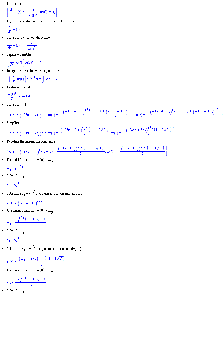 "[[,,"Let's solve"],[,,[(&DifferentialD;)/(&DifferentialD;t) m(t)=-k/((m(t))^2),m(0)=`m__0`]],["&bullet;",,"Highest derivative means the order of the ODE is" 1],[,,(&DifferentialD;)/(&DifferentialD;t) m(t)],["&bullet;",,"Solve for the highest derivative"],[,,(&DifferentialD;)/(&DifferentialD;t) m(t)=-k/((m(t))^2)],["&bullet;",,"Separate variables"],[,,((&DifferentialD;)/(&DifferentialD;t) m(t)) (m(t))^2=-k],["&bullet;",,"Integrate both sides with respect to" t],[,,&int;((&DifferentialD;)/(&DifferentialD;t) m(t)) (m(t))^2 &DifferentialD;t=&int;-k &DifferentialD;t+`c__1`],["&bullet;",,"Evaluate integral"],[,,((m(t))^3)/3=-k t+`c__1`],["&bullet;",,"Solve for" m(t)],[,,{m(t)=(-3 k t+3 `c__1`)^(1/3),m(t)=-((-3 k t+3 `c__1`)^(1/3))/2-(&ImaginaryI; sqrt(3) (-3 k t+3 `c__1`)^(1/3))/2,m(t)=-((-3 k t+3 `c__1`)^(1/3))/2+(&ImaginaryI; sqrt(3) (-3 k t+3 `c__1`)^(1/3))/2}],["&bullet;",,"Simplify"],[,,{m(t)=(-3 k t+3 `c__1`)^(1/3),m(t)=((-3 k t+3 `c__1`)^(1/3) (-1+&ImaginaryI; sqrt(3)))/2,m(t)=-((-3 k t+3 `c__1`)^(1/3) (1+&ImaginaryI; sqrt(3)))/2}],["&bullet;",,"Redefine the integration constant(s)"],[,,{m(t)=(-3 k t+`c__1`)^(1/3),m(t)=((-3 k t+`c__1`)^(1/3) (-1+&ImaginaryI; sqrt(3)))/2,m(t)=-((-3 k t+`c__1`)^(1/3) (1+&ImaginaryI; sqrt(3)))/2}],["&bullet;",,"Use initial condition" m(0)=`m__0`],[,,`m__0`=`c__1`^(1/3)],["&bullet;",,"Solve for" `c__1`],[,,`c__1`=`m__0`^3],["&bullet;",,"Substitute" `c__1`=`m__0`^3 "into general solution and simplify"],[,,m(t)=(`m__0`^3-3 k t)^(1/3)],["&bullet;",,"Use initial condition" m(0)=`m__0`],[,,`m__0`=(`c__1`^(1/3) (-1+&ImaginaryI; sqrt(3)))/2],["&bullet;",,"Solve for" `c__1`],[,,`c__1`=`m__0`^3],["&bullet;",,"Substitute" `c__1`=`m__0`^3 "into general solution and simplify"],[,,m(t)=((`m__0`^3-3 k t)^(1/3) (-1+&ImaginaryI; sqrt(3)))/2],["&bullet;",,"Use initial condition" m(0)=`m__0`],[,,`m__0`=-(`c__1`^(1/3) (1+&ImaginaryI; sqrt(3)))/2],["&bullet;",,"Solve for" `c__1`],[,,`c__1`=`m__0`^3],["&bullet;",,"Substitute" `c__1`=`m__0`^3 "into general solution and simplify"],[,,m(t)=-((`m__0`^3-3 k t)^(1/3) (1+&ImaginaryI; sqrt(3)))/2],["&bullet;",,"Solutions to the IVP"],[,,[m(t)=(`m__0`^3-3 k t)^(1/3),m(t)=((`m__0`^3-3 k t)^(1/3) (-1+&ImaginaryI; sqrt(3)))/2,m(t)=-((`m__0`^3-3 k t)^(1/3) (1+&ImaginaryI; sqrt(3)))/2]]]"