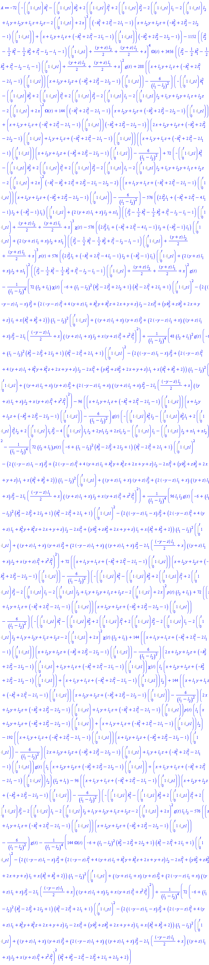 -72*(-(Int(1, _z1 = 0 .. t))*k[1]^2-(Int(1, _z1 = 0 .. t))*k[2]^2+2*(Int(1, _z1 = 0 .. t))*l[1]^2+2*(Int(1, _z1 = 0 .. t))*l[2]^2-2*(Int(1, _z1 = 0 .. t))*l[1]-2*(Int(1, _z1 = 0 .. t))*l[2]+l[1]*y+l[2]*y+l[1]*z+l[2]*z-2*(Int(1, _z1 = 0 .. t))+2*x)^3*((-k[1]^2+2*l[1]^2-2*l[1]-1)*(x+l[2]*y+l[2]*z+(-k[2]^2+2*l[2]^2-2*l[2]-1)*(Int(1, _z1 = 0 .. t)))+(x+l[1]*y+l[1]*z+(-k[1]^2+2*l[1]^2-2*l[1]-1)*(Int(1, _z1 = 0 .. t)))*(-k[2]^2+2*l[2]^2-2*l[2]-1))-1152*((l[2]^2-(1/2)*k[1]^2-(1/2)*k[2]^2+l[1]^2-l[2]-l[1]-1)*(Int(1, _z1 = 0 .. t))+(1/2)*(y+z)*l[2]+(1/2)*(y+z)*l[1]+x)^4*Omega(t)+3456*((l[2]^2-(1/2)*k[1]^2-(1/2)*k[2]^2+l[1]^2-l[2]-l[1]-1)*(Int(1, _z1 = 0 .. t))+(1/2)*(y+z)*l[2]+(1/2)*(y+z)*l[1]+x)^2*g(t)+288*((x+l[1]*y+l[1]*z+(-k[1]^2+2*l[1]^2-2*l[1]-1)*(Int(1, _z1 = 0 .. t)))*(x+l[2]*y+l[2]*z+(-k[2]^2+2*l[2]^2-2*l[2]-1)*(Int(1, _z1 = 0 .. t)))-6/(l[1]-l[2])^2)*(-(Int(1, _z1 = 0 .. t))*k[1]^2-(Int(1, _z1 = 0 .. t))*k[2]^2+2*(Int(1, _z1 = 0 .. t))*l[1]^2+2*(Int(1, _z1 = 0 .. t))*l[2]^2-2*(Int(1, _z1 = 0 .. t))*l[1]-2*(Int(1, _z1 = 0 .. t))*l[2]+l[1]*y+l[2]*y+l[1]*z+l[2]*z-2*(Int(1, _z1 = 0 .. t))+2*x)^2*Omega(t)+144*((-k[1]^2+2*l[1]^2-2*l[1]-1)*(x+l[2]*y+l[2]*z+(-k[2]^2+2*l[2]^2-2*l[2]-1)*(Int(1, _z1 = 0 .. t)))+(x+l[1]*y+l[1]*z+(-k[1]^2+2*l[1]^2-2*l[1]-1)*(Int(1, _z1 = 0 .. t)))*(-k[2]^2+2*l[2]^2-2*l[2]-1))*(2*x+l[2]*y+l[2]*z+(-k[2]^2+2*l[2]^2-2*l[2]-1)*(Int(1, _z1 = 0 .. t))+l[1]*y+l[1]*z+(-k[1]^2+2*l[1]^2-2*l[1]-1)*(Int(1, _z1 = 0 .. t)))*((x+l[1]*y+l[1]*z+(-k[1]^2+2*l[1]^2-2*l[1]-1)*(Int(1, _z1 = 0 .. t)))*(x+l[2]*y+l[2]*z+(-k[2]^2+2*l[2]^2-2*l[2]-1)*(Int(1, _z1 = 0 .. t)))-6/(l[1]-l[2])^2)+72*(-(Int(1, _z1 = 0 .. t))*k[1]^2-(Int(1, _z1 = 0 .. t))*k[2]^2+2*(Int(1, _z1 = 0 .. t))*l[1]^2+2*(Int(1, _z1 = 0 .. t))*l[2]^2-2*(Int(1, _z1 = 0 .. t))*l[1]-2*(Int(1, _z1 = 0 .. t))*l[2]+l[1]*y+l[2]*y+l[1]*z+l[2]*z-2*(Int(1, _z1 = 0 .. t))+2*x)^2*(-k[1]^2-k[2]^2+2*l[1]^2+2*l[2]^2-2*l[1]-2*l[2]-2)*((x+l[1]*y+l[1]*z+(-k[1]^2+2*l[1]^2-2*l[1]-1)*(Int(1, _z1 = 0 .. t)))*(x+l[2]*y+l[2]*z+(-k[2]^2+2*l[2]^2-2*l[2]-1)*(Int(1, _z1 = 0 .. t)))-6/(l[1]-l[2])^2)-576*((2*l[2]^2*l[1]+(-k[1]^2+2*l[1]^2-4*l[1]-1)*l[2]+(-k[2]^2-1)*l[1])*(Int(1, _z1 = 0 .. t))+(2*(y+z)*l[1]+x)*l[2]+x*l[1])*((l[2]^2-(1/2)*k[1]^2-(1/2)*k[2]^2+l[1]^2-l[2]-l[1]-1)*(Int(1, _z1 = 0 .. t))+(1/2)*(y+z)*l[2]+(1/2)*(y+z)*l[1]+x)^3*chi(t)-576*((2*l[2]^2*l[1]+(-k[1]^2+2*l[1]^2-4*l[1]-1)*l[2]+(-k[2]^2-1)*l[1])*(Int(1, _z1 = 0 .. t))+(2*(y+z)*l[1]+x)*l[2]+x*l[1])*((l[2]^2-(1/2)*k[1]^2-(1/2)*k[2]^2+l[1]^2-l[2]-l[1]-1)*(Int(1, _z1 = 0 .. t))+(1/2)*(y+z)*l[2]+(1/2)*(y+z)*l[1]+x)^3*p(t)+576*((2*l[2]^2*l[1]+(-k[1]^2+2*l[1]^2-4*l[1]-1)*l[2]+(-k[2]^2-1)*l[1])*(Int(1, _z1 = 0 .. t))+(2*(y+z)*l[1]+x)*l[2]+x*l[1])^2*((l[2]^2-(1/2)*k[1]^2-(1/2)*k[2]^2+l[1]^2-l[2]-l[1]-1)*(Int(1, _z1 = 0 .. t))+(1/2)*(y+z)*l[2]+(1/2)*(y+z)*l[1]+x)^2*g(t)-72*(l[2]+l[1])*chi(t)*(-6+(l[1]-l[2])^2*(k[2]^2-2*l[2]^2+2*l[2]+1)*(k[1]^2-2*l[1]^2+2*l[1]+1)*(Int(1, _z1 = 0 .. t))^2-(2*((-y-z)*l[1]-x)*l[2]^2+(2*(-y-z)*l[1]^2+4*(y+z)*l[1]+k[1]^2*y+k[1]^2*z+2*x+y+z)*l[2]-2*x*l[1]^2+(y*k[2]^2+z*k[2]^2+2*x+y+z)*l[1]+x*(k[1]^2+k[2]^2+2))*(l[1]-l[2])^2*(Int(1, _z1 = 0 .. t))+((y+z)*l[1]+x)*(y+z)*l[2]^3+(2*(-y-z)*l[1]+x)*((y+z)*l[1]+x)*l[2]^2-2*l[1]*((1/2)*(-y-z)*l[1]+x)*((y+z)*l[1]+x)*l[2]+x*(y+z)*l[1]^3+x^2*l[1]^2)^2/(l[1]-l[2])^4+48*(l[2]+l[1])^2*g(t)*(-6+(l[1]-l[2])^2*(k[2]^2-2*l[2]^2+2*l[2]+1)*(k[1]^2-2*l[1]^2+2*l[1]+1)*(Int(1, _z1 = 0 .. t))^2-(2*((-y-z)*l[1]-x)*l[2]^2+(2*(-y-z)*l[1]^2+4*(y+z)*l[1]+k[1]^2*y+k[1]^2*z+2*x+y+z)*l[2]-2*x*l[1]^2+(y*k[2]^2+z*k[2]^2+2*x+y+z)*l[1]+x*(k[1]^2+k[2]^2+2))*(l[1]-l[2])^2*(Int(1, _z1 = 0 .. t))+((y+z)*l[1]+x)*(y+z)*l[2]^3+(2*(-y-z)*l[1]+x)*((y+z)*l[1]+x)*l[2]^2-2*l[1]*((1/2)*(-y-z)*l[1]+x)*((y+z)*l[1]+x)*l[2]+x*(y+z)*l[1]^3+x^2*l[1]^2)^2/(l[1]-l[2])^4-96*((x+l[1]*y+l[1]*z+(-k[1]^2+2*l[1]^2-2*l[1]-1)*(Int(1, _z1 = 0 .. t)))*(x+l[2]*y+l[2]*z+(-k[2]^2+2*l[2]^2-2*l[2]-1)*(Int(1, _z1 = 0 .. t)))-6/(l[1]-l[2])^2)*g(t)*(-(Int(1, _z1 = 0 .. t))*k[1]^2*l[2]-(Int(1, _z1 = 0 .. t))*k[2]^2*l[1]+2*(Int(1, _z1 = 0 .. t))*l[1]^2*l[2]+2*(Int(1, _z1 = 0 .. t))*l[1]*l[2]^2-4*(Int(1, _z1 = 0 .. t))*l[1]*l[2]+2*y*l[1]*l[2]+2*z*l[1]*l[2]-(Int(1, _z1 = 0 .. t))*l[1]-(Int(1, _z1 = 0 .. t))*l[2]+x*l[1]+x*l[2])^2-72*(l[2]+l[1])*p(t)*(-6+(l[1]-l[2])^2*(k[2]^2-2*l[2]^2+2*l[2]+1)*(k[1]^2-2*l[1]^2+2*l[1]+1)*(Int(1, _z1 = 0 .. t))^2-(2*((-y-z)*l[1]-x)*l[2]^2+(2*(-y-z)*l[1]^2+4*(y+z)*l[1]+k[1]^2*y+k[1]^2*z+2*x+y+z)*l[2]-2*x*l[1]^2+(y*k[2]^2+z*k[2]^2+2*x+y+z)*l[1]+x*(k[1]^2+k[2]^2+2))*(l[1]-l[2])^2*(Int(1, _z1 = 0 .. t))+((y+z)*l[1]+x)*(y+z)*l[2]^3+(2*(-y-z)*l[1]+x)*((y+z)*l[1]+x)*l[2]^2-2*l[1]*((1/2)*(-y-z)*l[1]+x)*((y+z)*l[1]+x)*l[2]+x*(y+z)*l[1]^3+x^2*l[1]^2)^2/(l[1]-l[2])^4+96*l[1]*l[2]*g(t)*(-6+(l[1]-l[2])^2*(k[2]^2-2*l[2]^2+2*l[2]+1)*(k[1]^2-2*l[1]^2+2*l[1]+1)*(Int(1, _z1 = 0 .. t))^2-(2*((-y-z)*l[1]-x)*l[2]^2+(2*(-y-z)*l[1]^2+4*(y+z)*l[1]+k[1]^2*y+k[1]^2*z+2*x+y+z)*l[2]-2*x*l[1]^2+(y*k[2]^2+z*k[2]^2+2*x+y+z)*l[1]+x*(k[1]^2+k[2]^2+2))*(l[1]-l[2])^2*(Int(1, _z1 = 0 .. t))+((y+z)*l[1]+x)*(y+z)*l[2]^3+(2*(-y-z)*l[1]+x)*((y+z)*l[1]+x)*l[2]^2-2*l[1]*((1/2)*(-y-z)*l[1]+x)*((y+z)*l[1]+x)*l[2]+x*(y+z)*l[1]^3+x^2*l[1]^2)^2/(l[1]-l[2])^4+72*((x+l[1]*y+l[1]*z+(-k[1]^2+2*l[1]^2-2*l[1]-1)*(Int(1, _z1 = 0 .. t)))*(x+l[2]*y+l[2]*z+(-k[2]^2+2*l[2]^2-2*l[2]-1)*(Int(1, _z1 = 0 .. t)))-6/(l[1]-l[2])^2)*(-(Int(1, _z1 = 0 .. t))*k[1]^2-(Int(1, _z1 = 0 .. t))*k[2]^2+2*(Int(1, _z1 = 0 .. t))*l[1]^2+2*(Int(1, _z1 = 0 .. t))*l[2]^2-2*(Int(1, _z1 = 0 .. t))*l[1]-2*(Int(1, _z1 = 0 .. t))*l[2]+l[1]*y+l[2]*y+l[1]*z+l[2]*z-2*(Int(1, _z1 = 0 .. t))+2*x)^2*p(t)*(l[2]+l[1])+72*((x+l[1]*y+l[1]*z+(-k[1]^2+2*l[1]^2-2*l[1]-1)*(Int(1, _z1 = 0 .. t)))*(x+l[2]*y+l[2]*z+(-k[2]^2+2*l[2]^2-2*l[2]-1)*(Int(1, _z1 = 0 .. t)))-6/(l[1]-l[2])^2)*(-(Int(1, _z1 = 0 .. t))*k[1]^2-(Int(1, _z1 = 0 .. t))*k[2]^2+2*(Int(1, _z1 = 0 .. t))*l[1]^2+2*(Int(1, _z1 = 0 .. t))*l[2]^2-2*(Int(1, _z1 = 0 .. t))*l[1]-2*(Int(1, _z1 = 0 .. t))*l[2]+l[1]*y+l[2]*y+l[1]*z+l[2]*z-2*(Int(1, _z1 = 0 .. t))+2*x)^2*chi(t)*(l[2]+l[1])+144*((x+l[1]*y+l[1]*z+(-k[1]^2+2*l[1]^2-2*l[1]-1)*(Int(1, _z1 = 0 .. t)))*(x+l[2]*y+l[2]*z+(-k[2]^2+2*l[2]^2-2*l[2]-1)*(Int(1, _z1 = 0 .. t)))-6/(l[1]-l[2])^2)*(2*x+l[2]*y+l[2]*z+(-k[2]^2+2*l[2]^2-2*l[2]-1)*(Int(1, _z1 = 0 .. t))+l[1]*y+l[1]*z+(-k[1]^2+2*l[1]^2-2*l[1]-1)*(Int(1, _z1 = 0 .. t)))*chi(t)*(l[1]*(x+l[2]*y+l[2]*z+(-k[2]^2+2*l[2]^2-2*l[2]-1)*(Int(1, _z1 = 0 .. t)))+(x+l[1]*y+l[1]*z+(-k[1]^2+2*l[1]^2-2*l[1]-1)*(Int(1, _z1 = 0 .. t)))*l[2])+144*((x+l[1]*y+l[1]*z+(-k[1]^2+2*l[1]^2-2*l[1]-1)*(Int(1, _z1 = 0 .. t)))*(x+l[2]*y+l[2]*z+(-k[2]^2+2*l[2]^2-2*l[2]-1)*(Int(1, _z1 = 0 .. t)))-6/(l[1]-l[2])^2)*(2*x+l[2]*y+l[2]*z+(-k[2]^2+2*l[2]^2-2*l[2]-1)*(Int(1, _z1 = 0 .. t))+l[1]*y+l[1]*z+(-k[1]^2+2*l[1]^2-2*l[1]-1)*(Int(1, _z1 = 0 .. t)))*p(t)*(l[1]*(x+l[2]*y+l[2]*z+(-k[2]^2+2*l[2]^2-2*l[2]-1)*(Int(1, _z1 = 0 .. t)))+(x+l[1]*y+l[1]*z+(-k[1]^2+2*l[1]^2-2*l[1]-1)*(Int(1, _z1 = 0 .. t)))*l[2])-192*((x+l[1]*y+l[1]*z+(-k[1]^2+2*l[1]^2-2*l[1]-1)*(Int(1, _z1 = 0 .. t)))*(x+l[2]*y+l[2]*z+(-k[2]^2+2*l[2]^2-2*l[2]-1)*(Int(1, _z1 = 0 .. t)))-6/(l[1]-l[2])^2)*(2*x+l[2]*y+l[2]*z+(-k[2]^2+2*l[2]^2-2*l[2]-1)*(Int(1, _z1 = 0 .. t))+l[1]*y+l[1]*z+(-k[1]^2+2*l[1]^2-2*l[1]-1)*(Int(1, _z1 = 0 .. t)))*g(t)*(l[1]*(x+l[2]*y+l[2]*z+(-k[2]^2+2*l[2]^2-2*l[2]-1)*(Int(1, _z1 = 0 .. t)))+(x+l[1]*y+l[1]*z+(-k[1]^2+2*l[1]^2-2*l[1]-1)*(Int(1, _z1 = 0 .. t)))*l[2])*(l[2]+l[1])-96*((x+l[1]*y+l[1]*z+(-k[1]^2+2*l[1]^2-2*l[1]-1)*(Int(1, _z1 = 0 .. t)))*(x+l[2]*y+l[2]*z+(-k[2]^2+2*l[2]^2-2*l[2]-1)*(Int(1, _z1 = 0 .. t)))-6/(l[1]-l[2])^2)*(-(Int(1, _z1 = 0 .. t))*k[1]^2-(Int(1, _z1 = 0 .. t))*k[2]^2+2*(Int(1, _z1 = 0 .. t))*l[1]^2+2*(Int(1, _z1 = 0 .. t))*l[2]^2-2*(Int(1, _z1 = 0 .. t))*l[1]-2*(Int(1, _z1 = 0 .. t))*l[2]+l[1]*y+l[2]*y+l[1]*z+l[2]*z-2*(Int(1, _z1 = 0 .. t))+2*x)^2*g(t)*l[1]*l[2]-576*((x+l[1]*y+l[1]*z+(-k[1]^2+2*l[1]^2-2*l[1]-1)*(Int(1, _z1 = 0 .. t)))*(x+l[2]*y+l[2]*z+(-k[2]^2+2*l[2]^2-2*l[2]-1)*(Int(1, _z1 = 0 .. t)))-6/(l[1]-l[2])^2)*g(t)-144*Omega(t)*(-6+(l[1]-l[2])^2*(k[2]^2-2*l[2]^2+2*l[2]+1)*(k[1]^2-2*l[1]^2+2*l[1]+1)*(Int(1, _z1 = 0 .. t))^2-(2*((-y-z)*l[1]-x)*l[2]^2+(2*(-y-z)*l[1]^2+4*(y+z)*l[1]+k[1]^2*y+k[1]^2*z+2*x+y+z)*l[2]-2*x*l[1]^2+(y*k[2]^2+z*k[2]^2+2*x+y+z)*l[1]+x*(k[1]^2+k[2]^2+2))*(l[1]-l[2])^2*(Int(1, _z1 = 0 .. t))+((y+z)*l[1]+x)*(y+z)*l[2]^3+(2*(-y-z)*l[1]+x)*((y+z)*l[1]+x)*l[2]^2-2*l[1]*((1/2)*(-y-z)*l[1]+x)*((y+z)*l[1]+x)*l[2]+x*(y+z)*l[1]^3+x^2*l[1]^2)^2/(l[1]-l[2])^4+72*(-6+(l[1]-l[2])^2*(k[2]^2-2*l[2]^2+2*l[2]+1)*(k[1]^2-2*l[1]^2+2*l[1]+1)*(Int(1, _z1 = 0 .. t))^2-(2*((-y-z)*l[1]-x)*l[2]^2+(2*(-y-z)*l[1]^2+4*(y+z)*l[1]+k[1]^2*y+k[1]^2*z+2*x+y+z)*l[2]-2*x*l[1]^2+(y*k[2]^2+z*k[2]^2+2*x+y+z)*l[1]+x*(k[1]^2+k[2]^2+2))*(l[1]-l[2])^2*(Int(1, _z1 = 0 .. t))+((y+z)*l[1]+x)*(y+z)*l[2]^3+(2*(-y-z)*l[1]+x)*((y+z)*l[1]+x)*l[2]^2-2*l[1]*((1/2)*(-y-z)*l[1]+x)*((y+z)*l[1]+x)*l[2]+x*(y+z)*l[1]^3+x^2*l[1]^2)^2*(k[1]^2+k[2]^2-2*l[1]^2-2*l[2]^2+2*l[1]+2*l[2]+2)/(l[1]-l[2])^4