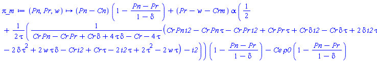 proc (Pn, Pr, w) options operator, arrow; (Pn-Cn)*(1-(Pn-Pr)/(1-delta))+(Pr-w-Crm)*alpha*(1/2+(1/2)*((Cr*Pn*i2-Cr*Pn*tau-Cr*Pr*i2+Cr*Pr*tau+Cr*delta*i2-Cr*delta*tau+2*delta*i2*tau-2*delta*tau^2+2*w*tau*delta-Cr*i2+Cr*tau-2*i2*tau+2*tau^2-2*w*tau)/(Cr*Pn-Cr*Pr+Cr*delta+4*tau*delta-Cr-4*tau)-i2)/tau)*(1-(Pn-Pr)/(1-delta))-Ce*rho0*(1-(Pn-Pr)/(1-delta)) end proc