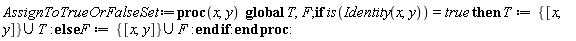 AssignToTrueOrFalseSet := proc (x, y) global T, F; if is(Identity(x, y)) = true then T := `union`({[x, y]}, T) else F := `union`({[x, y]}, F) end if end proc