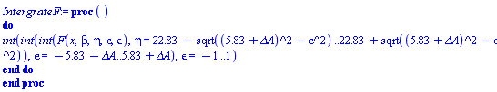 proc () do int(int(int(F(x, beta, eta, epsilon, `&epsilon;`), eta = 22.83-sqrt((5.83+`&Delta;A`)^2-epsilon^2) .. 22.83+sqrt((5.83+`&Delta;A`)^2-epsilon^2)), epsilon = -5.83-`&Delta;A` .. 5.83+`&Delta;A`), `&epsilon;` = -1 .. 1) end do end proc