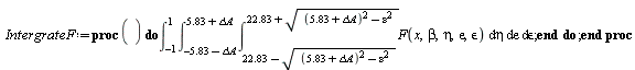 IntergrateF := proc () do int(int(int(F(x, beta, eta, epsilon, `&epsilon;`), eta = 22.83-sqrt((5.83+`&Delta;A`)^2-epsilon^2) .. 22.83+sqrt((5.83+`&Delta;A`)^2-epsilon^2)), epsilon = -5.83-`&Delta;A` .. 5.83+`&Delta;A`), `&epsilon;` = -1 .. 1) end do end proc;