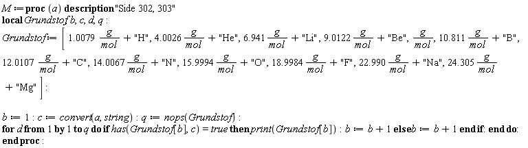 M := proc (a) local Grundstof, b, c, d, q; description "Side 302, 303"; Grundstof := [1.0079*(g/mol)+"H", 4.0026*(g/mol)+"He", 6.941*(g/mol)+"Li", 9.0122*(g/mol)+"Be", g/mol, 10.811*(g/mol)+"B", 12.0107*(g/mol)+"C", 14.0067*(g/mol)+"N", 15.9994*(g/mol)+"O", 18.9984*(g/mol)+"F", 22.990*(g/mol)+"Na", 24.305*(g/mol)+"Mg"]; b := 1; c := convert(a, string); q := nops(Grundstof); for d to q do if has(Grundstof[b], c) = true then print(Grundstof[b]); b := b+1 else b := b+1 end if end do end proc