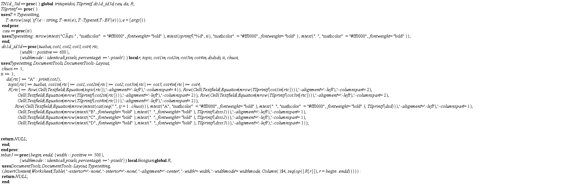 TN1d_3td := proc () global trituyetdoi, TSprintf, ds1d_td3d, cau, da, R; TSprintf := proc () Typesetting:-mrow(seq(`if`(e::string, Typesetting:-mn(e), Typesetting:-Typeset(Typesetting:-EV(e))), e = [args])) end proc; cau := proc (ii) Typesetting:-mrow(Typesetting:-mtext("CÃƒÂ¢u ", "mathcolor" = "#ff0000", fontweight = "bold"), Typesetting:-mtext(sprintf("%d", ii), "mathcolor" = "#ff0000", fontweight = "bold"), Typesetting:-mtext(". ", "mathcolor" = "#ff0000", fontweight = "bold")) end proc; ds1d_td3d := proc (tuabai, cot1, cot2, cot3, cot4, rtc, { width::positive := 600, widthmode::(identical(pixels, percentage)) := ':-pixels' }) local r, topic, cot1in, cot2in, cot3in, cot4in, dsdsds, ii, chuoi; chuoi := 1; ii := 1; da[rtc] := "A"; print(cot1); topic[rtc] := tuabai; cot1in[rtc] := cot1; cot2in[rtc] := cot2; cot3in[rtc] := cot3; cot4in[rtc] := cot4; R[rtc] := DocumentTools:-Layout:-Row(DocumentTools:-Layout:-Cell(DocumentTools:-Layout:-Textfield(DocumentTools:-Layout:-Equation(topic[rtc]), ':-alignment' = ':-left'), ':-columnspan' = 4)), DocumentTools:-Layout:-Row(DocumentTools:-Layout:-Cell(DocumentTools:-Layout:-Textfield(DocumentTools:-Layout:-Equation(Typesetting:-mrow(TSprintf(cot1in[rtc]))), ':-alignment' = ':-left'), ':-columnspan' = 2), DocumentTools:-Layout:-Cell(DocumentTools:-Layout:-Textfield(DocumentTools:-Layout:-Equation(Typesetting:-mrow(TSprintf(cot2in[rtc]))), ':-alignment' = ':-left'), ':-columnspan' = 2)), DocumentTools:-Layout:-Row(DocumentTools:-Layout:-Cell(DocumentTools:-Layout:-Textfield(DocumentTools:-Layout:-Equation(Typesetting:-mrow(TSprintf(cot3in[rtc]))), ':-alignment' = ':-left'), ':-columnspan' = 2), DocumentTools:-Layout:-Cell(DocumentTools:-Layout:-Textfield(DocumentTools:-Layout:-Equation(Typesetting:-mrow(TSprintf(cot4in[rtc]))), ':-alignment' = ':-left'), ':-columnspan' = 2)), DocumentTools:-Layout:-Row(DocumentTools:-Layout:-Cell(DocumentTools:-Layout:-Textfield(DocumentTools:-Layout:-Equation(Typesetting:-mrow(Typesetting:-mtext(cat(seq(" ", ij = 1 .. chuoi))), Typesetting:-mtext("A", "mathcolor" = "#ff0000", fontweight = "bold"), Typesetting:-mtext(". ", "mathcolor" = "#ff0000", fontweight = "bold"), TSprintf(dsd))), ':-alignment' = ':-left'), ':-columnspan' = 1), DocumentTools:-Layout:-Cell(DocumentTools:-Layout:-Textfield(DocumentTools:-Layout:-Equation(Typesetting:-mrow(Typesetting:-mtext("B", fontweight = "bold"), Typesetting:-mtext(". ", fontweight = "bold"), TSprintf(dsss1))), ':-alignment' = ':-left'), ':-columnspan' = 1), DocumentTools:-Layout:-Cell(DocumentTools:-Layout:-Textfield(DocumentTools:-Layout:-Equation(Typesetting:-mrow(Typesetting:-mtext("C", fontweight = "bold"), Typesetting:-mtext(". ", fontweight = "bold"), TSprintf(dsss2))), ':-alignment' = ':-left'), ':-columnspan' = 1), DocumentTools:-Layout:-Cell(DocumentTools:-Layout:-Textfield(DocumentTools:-Layout:-Equation(Typesetting:-mrow(Typesetting:-mtext("D", fontweight = "bold"), Typesetting:-mtext(". ", fontweight = "bold"), TSprintf(dsss3))), ':-alignment' = ':-left'), ':-columnspan' = 1)); return NULL end proc end proc: