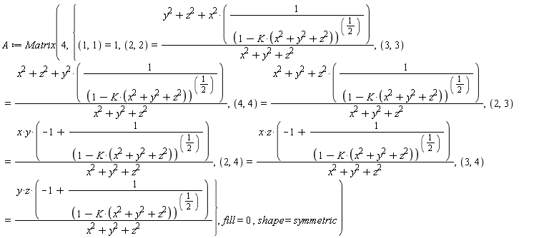 A := Matrix(4, {(1, 1) = 1, (2, 2) = (y^2+z^2+x^2/(1-K*(x^2+y^2+z^2))^(1/2))/(x^2+y^2+z^2), (2, 3) = x*y*(-1+1/(1-K*(x^2+y^2+z^2))^(1/2))/(x^2+y^2+z^2), (2, 4) = x*z*(-1+1/(1-K*(x^2+y^2+z^2))^(1/2))/(x^2+y^2+z^2), (3, 3) = (x^2+z^2+y^2/(1-K*(x^2+y^2+z^2))^(1/2))/(x^2+y^2+z^2), (3, 4) = y*z*(-1+1/(1-K*(x^2+y^2+z^2))^(1/2))/(x^2+y^2+z^2), (4, 4) = (x^2+y^2+z^2/(1-K*(x^2+y^2+z^2))^(1/2))/(x^2+y^2+z^2)}, fill = 0, shape = symmetric)
