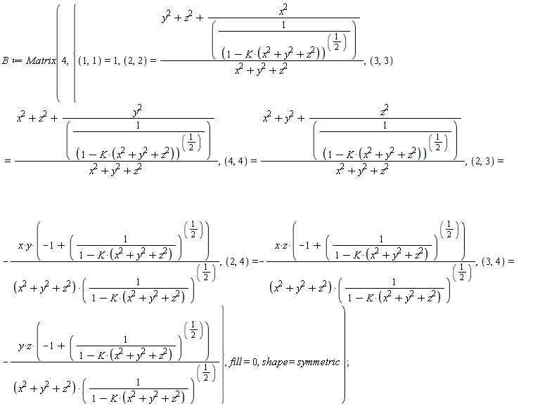 B := Matrix(4, {(1, 1) = 1, (2, 2) = (y^2+z^2+x^2*(1-K*(x^2+y^2+z^2))^(1/2))/(x^2+y^2+z^2), (2, 3) = -x*y*(-1+(1/(1-K*(x^2+y^2+z^2)))^(1/2))/((x^2+y^2+z^2)*(1/(1-K*(x^2+y^2+z^2)))^(1/2)), (2, 4) = -x*z*(-1+(1/(1-K*(x^2+y^2+z^2)))^(1/2))/((x^2+y^2+z^2)*(1/(1-K*(x^2+y^2+z^2)))^(1/2)), (3, 3) = (x^2+z^2+y^2*(1-K*(x^2+y^2+z^2))^(1/2))/(x^2+y^2+z^2), (3, 4) = -y*z*(-1+(1/(1-K*(x^2+y^2+z^2)))^(1/2))/((x^2+y^2+z^2)*(1/(1-K*(x^2+y^2+z^2)))^(1/2)), (4, 4) = (x^2+y^2+z^2*(1-K*(x^2+y^2+z^2))^(1/2))/(x^2+y^2+z^2)}, fill = 0, shape = symmetric)