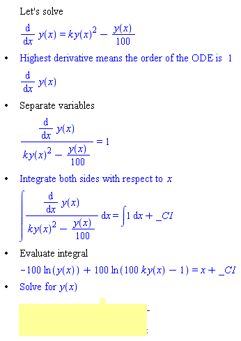 "[[,,"Let's solve"],[,,(&DifferentialD;)/(&DifferentialD;x) y(x)=k (y(x))^2-(y(x))/100],["&bullet;",,"Highest derivative means the order of the ODE is" 1],[,,(&DifferentialD;)/(&DifferentialD;x) y(x)],["&bullet;",,"Separate variables"],[,,((&DifferentialD;)/(&DifferentialD;x) y(x))/(k (y(x))^2-(y(x))/100)=1],["&bullet;",,"Integrate both sides with respect to" x],[,,&int;((&DifferentialD;)/(&DifferentialD;x) y(x))/(k (y(x))^2-(y(x))/100) &DifferentialD;x=&int;1 &DifferentialD;x+_C1],["&bullet;",,"Evaluate integral"],[,,-100 ln(y(x))+100 ln(100 k y(x)-1)=x+_C1],["&bullet;",,"Solve for" y(x)],[,,y(x)=-1/((e)^(x/100+_C1/100)-100 k)]]"
