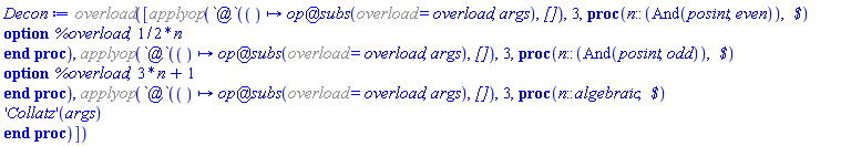 %overload([%applyop(`@`(proc () options operator, arrow; (`@`(op, subs))(%overload = overload, args) end proc, `[]`), 3, proc (n::(And(posint, even)), ` $`) option %overload; (1/2)*n end proc), %applyop(`@`(proc () options operator, arrow; (`@`(op, subs))(%overload = overload, args) end proc, `[]`), 3, proc (n::(And(posint, odd)), ` $`) option %overload; 3*n+1 end proc), %applyop(`@`(proc () options operator, arrow; (`@`(op, subs))(%overload = overload, args) end proc, `[]`), 3, proc (n::algebraic, ` $`) ('Collatz')(args) end proc)])