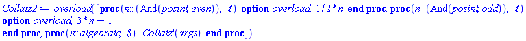 proc () [proc (n::(And(posint, even)), ` $`) option overload; (1/2)*n end proc, proc (n::(And(posint, odd)), ` $`) option overload; 3*n+1 end proc, proc (n::algebraic, ` $`) ('Collatz')(args) end proc] end proc