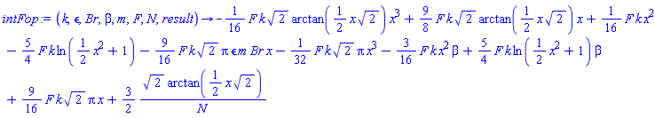 proc (k, epsilon, Br, beta, m, F, N, result) options operator, arrow; -(1/16)*F*k*2^(1/2)*arctan((1/2)*x*2^(1/2))*x^3+(9/8)*F*k*2^(1/2)*arctan((1/2)*x*2^(1/2))*x+(1/16)*F*k*x^2-(5/4)*F*k*ln((1/2)*x^2+1)-(9/16)*F*k*2^(1/2)*Pi*epsilon*m*Br*x-(1/32)*F*k*2^(1/2)*Pi*x^3-(3/16)*F*k*x^2*beta+(5/4)*F*k*ln((1/2)*x^2+1)*beta+(9/16)*F*k*2^(1/2)*Pi*x+(3/2)*2^(1/2)*arctan((1/2)*x*2^(1/2))/N end proc